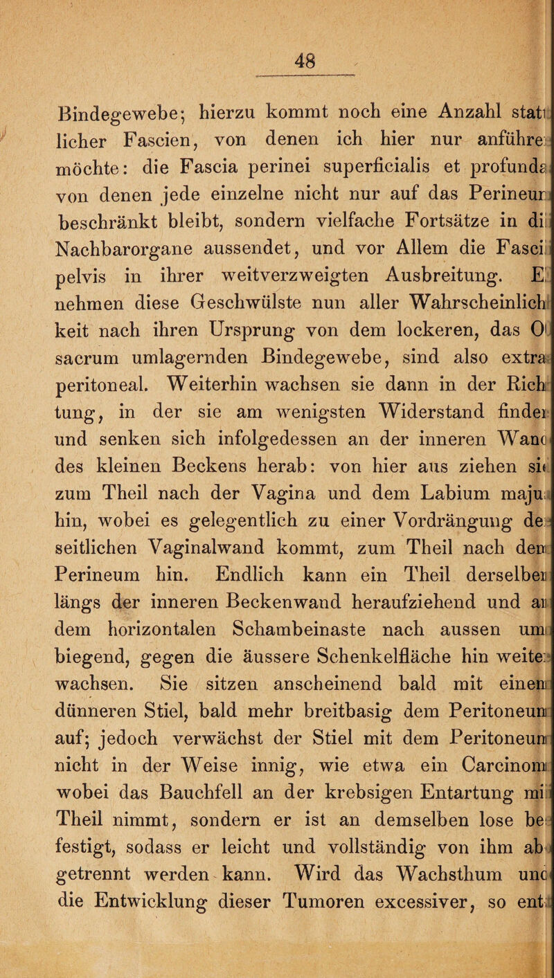 Bindegewebe; hierzu kommt noch eine Anzahl stati lieber Fascien, von denen ich hier nur anführe möchte: die Fascia perinei superficialis et profunde von denen jede einzelne nicht nur auf das Perineur beschränkt bleibt, sondern vielfache Fortsätze in dii Nachbarorgane aussendet, und vor Allem die Fasci^ pelvis in ihrer weitverzweigten Ausbreitung. E; nehmen diese Geschwülste nun aller Wahrscheinlich keit nach ihren Ursprung von dem lockeren, das 0' sacrum umlagernden Bindegewebe, sind also extra peritoneal. Weiterhin wachsen sie dann in der Rieh tung, in der sie am wenigsten Widerstand finder und senken sich infolgedessen an der inneren Wano des kleinen Beckens herab: von hier aus ziehen sif zum Theil nach der Vagina und dem Labium majui. hin, wobei es gelegentlich zu einer Verdrängung de ^ seitlichen Vaginalwand kommt, zum Theil nach den Perineum hin. Endlich kann ein Theil derselben längs der inneren Beckenwand heraufziehend und an. dem horizontalen Schambeinaste nach aussen umi biegend, gegen die äussere Schenkelfläche hin weite;? wachsen. Sie sitzen anscheinend bald mit einen dünneren Stiel, bald mehr breitbasig dem Peritoneum auf; jedoch verwächst der Stiel mit dem Peritoneum nicht in der Weise innig, wie etwa ein Carcinomi wobei das Bauchfell an der krebsigen Entartung mi: Theil nimmt, sondern er ist an demselben lose bes festigt, sodass er leicht und vollständig von ihm ab j getrennt werden kann. Wird das Wachsthum unc die Entwicklung dieser Tumoren excessiver, so ent:;