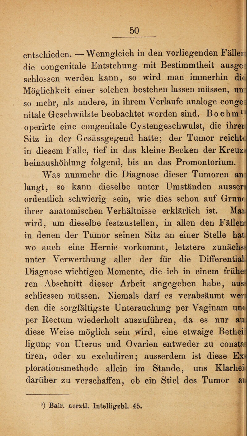 entschieden. —Wenngleich in den vorliegenden Fällen die congenitale Entstehung mit Bestimmtheit ausges schlossen werden kann, so wird man immerhin die. Möglichkeit einer solchen bestehen lassen müssen, um so mehr, als andere, in ihrem Verlaufe analoge conges nitale Geschwülste beobachtet worden sind. Boehm^’ operirte eine congenitale Cystengeschwulst, die ihren Sitz in der Gesässgegend hatte; der Tumor reichb in diesem Falle, tief in das kleine Becken der Kreuzs beinaushöhlung folgend, bis an das Promontorium. Was nunmehr die Diagnose dieser Tumoren am langt, so kann dieselbe unter Umständen aussen ordentlich schwierig sein, wie dies schon auf Gruno ihrer anatomischen Verhältnisse erklärlich ist. Mai wird, um dieselbe festzustellen, in allen den Fällen¬ in denen der Tumor seinen Sitz an einer Stelle hat), wo auch eine Hernie vorkommt, letztere zunächst unter Verwerthung aller der für die Differential Diagnose wichtigen Momente, die ich in einem frühef ren Abschnitt dieser Arbeit angegeben habe, aus? schliessen müssen. Niemals darf es verabsäumt wero den die sorgfältigste Untersuchung per Vaginam um: per Rectum wiederholt auszuführen, da es nur au diese Weise möglich sein wird, eine etwaige Betheii: ligung von Uterus und Ovarien entweder zu consta^ tiren, oder zu excludiren; ausserdem ist diese Ex* plorationsmethode allein im Stande, uns Klarhei darüber zu verschaffen, ob ein Stiel des Tumor ai b Bair. aerztl. Intelligzbl. 45.