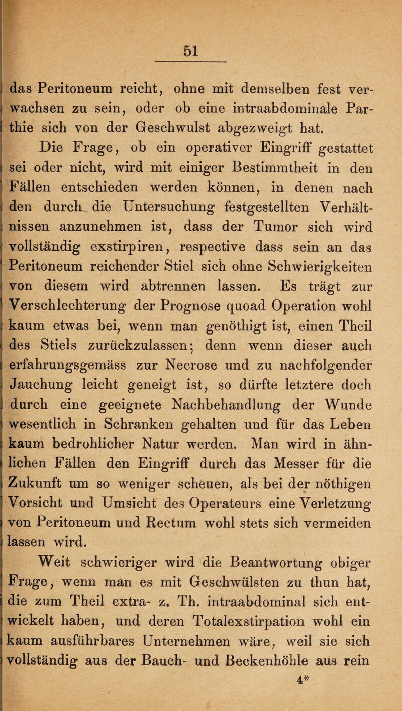 i das Peritoneum reicht, ohne mit demselben fest ver- I wachsen zu sein, oder ob eine intraabdominale Par- I thie sich von der Geschwulst abgezweigi: hat. Die Frage, ob ein operativer Eingriff gestattet ) sei oder nicht, wird mit einiger Bestimmtheit in den I Fällen entschieden werden können, in denen nach i den durck die Untersuchung festgestellten Verhält- i nissen anzunehmen ist, dass der Tumor sich wird ( vollständig exstirpiren, respective dass sein an das ^ Peritoneum reichender Stiel sich ohne Schwierigkeiten ! von diesem wird abtrennen lassen. Es trägt zur } Verschlechterung der Prognose quoad Operation wohl i kaum etwas bei, wenn man genöthigt ist, einen Theil i des Stiels zurückzulassen; denn wenn dieser auch I erfahrungsgemäss zur Necrose und zu nachfolgender I Jauchung leicht geneigt ist, so dürfte letztere doch j durch eine geeignete Nachbehandlung der Wunde i wesentlich in Schranken gehalten und für das Leben t i kaum bedrohlicher Natur werden. Man wird in ähn- I liehen Fällen den Eingriff durch das Messer für die j Zukunft um so weniger scheuen, als bei der nöthigen ] Vorsicht und Umsicht des Operateurs eine Verletzung i von Peritoneum und Rectum wohl stets sich vermeiden i lassen wird. j Weit schwieriger wird die Beantwortung obiger I Frage, wenn man es mit Geschwülsten zu thun hat, j die zum Theil extra- z. Th. intraabdominal sich ent- I wickelt haben, und deren Totalexstirpation wohl ein i kaum ausführbares Unternehmen wäre, weil sie sich i vollständig aus der Bauch- und Beckenhöhle aus rein 4*