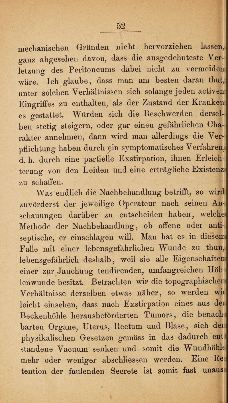 mechanischen Gründen nicht hervorziehen lassen, ganz abgesehen davon, dass die ausgedehnteste Ver¬ letzung des Peritoneums dabei nicht zu vermeiden wäre. Ich glaube, dass man am besten daran thut,: unter solchen Verhältnissen sich solange jeden activen: Eingriffes zu enthalten, als der Zustand der Kranken es gestattet. Würden sich die Beschwerden dersel¬ ben stetig steigern, oder gar einen gefährlichen Cha¬ rakter annehmen, dann wird man allerdings die Ver¬ pflichtung haben durch ^in symptomatisches Verfahren,! d. h. durch eine partielle Exstirpation, ihnen Erleich¬ terung von den Leiden und eine erträgliche Existenz^ zu schaffen. Was endlich die Nachbehandlung betrifft, so wird zuvörderst der jeweilige Operateur nach seinen An-, schauungen darüber zu entscheiden haben, welchem Methode der Nachbehandlung, ob offene oder anti-i septische, er einschlagen will. Man hat es in diesem; Falle mit einer lebensgefährlichen Wunde zu thun, lebensgefährlich deshalb, weil sie alle Eigenschaftent einer zur Jauchung tendirenden, umfangreichen Höh ? lenwunde besitzt. Betrachten wir die topographischem Verhältnisse derselben etwas näher, so werden wii leicht einsehen, dass nach Exstirpation eines aus der Beckenhöhle herausbeförderten Tumors, die benachi barten Organe, Uterus, Rectum und Blase, sich der physikalischen Gesetzen gemäss in das dadurch ent:i standene Vacuum senken und somit die Wundhöhk. mehr oder weniger abschliessen werden. Eine Rei: tention der faulenden Secrete ist somit fast unausn