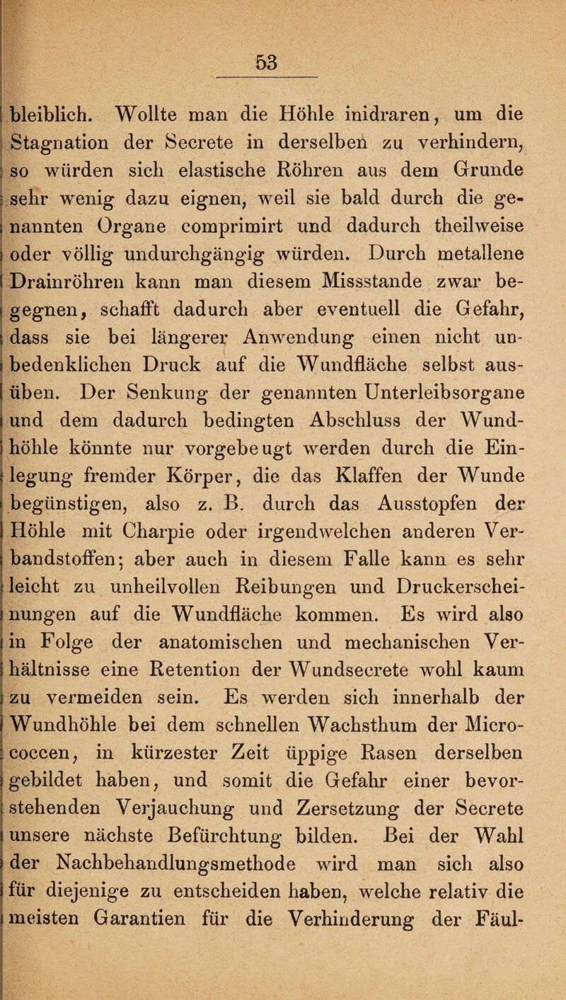 i bleiblich. Wollte man die Höhle inidraren, um die Stagnation der Secrete in derselben zu verhindern, ; so würden sich elastische Röhren aus dem Grunde i sehr wenig dazu eignen, weil sie bald durch die ge- j nannten Organe comprimirt und dadurch theilweise I oder völlig undurchgängig würden. Durch metallene I Drainröhren kann man diesem Missstande zwar be- ! gegnen, schafft dadurch aber eventuell die Gefahr, \ dass sie bei längerer Anwendung einen nicht un- I bedenklichen Druck auf die Wundfläche selbst aus- I üben. Der Senkung der genannten Unterleibsorgane I und dem dadurch bedingten Abschluss der Wund- i höhle könnte nur vorgebeugt werden durch die Ein¬ biegung fremder Körper, die das Klaffen der Wunde i begünstigen, also z. B, durch das Ausstopfen der I Höhle mit Charpie oder irgendwelchen anderen Ver- I bandstoffen; aber auch in diesem Falle kann es sehr j leicht zu unheilvollen Reibungen und Druckerschei- i nungen auf die Wundfläche kommen. Es wird also (in Folge der anatomischen und mechanischen Ver- i hältnisse eine Retention der Wundsecrete wohl kaum } zu vermeiden sein. Es werden sich innerhalb der 1 Wundhöhle bei dem schnellen Wachsthum der Micro- [coccen, in kürzester Zeit üppige Rasen derselben I gebildet haben, und somit die Gefahr einer bevor- i stehenden Verjauchung und Zersetzung der Secrete unsere nächste Befürchtung bilden. Bei der Wahl der Nachbehandlungsmethode wird man sich also für diejenige zu entscheiden haben, welche relativ die meisten Garantien für die Verhinderung der Fäul-