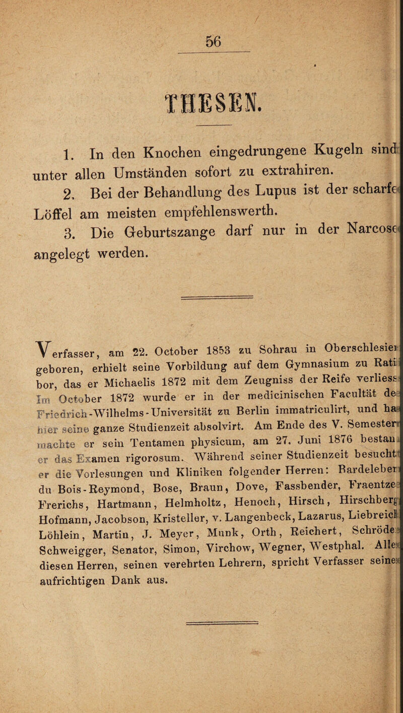 THESEN. 1. In den Knochen eingedrungene Kugeln sind unter allen Umständen sofort zu extrahiren. 2. Bei der Behandlung des Lupus ist der scharfe' Löffel am meisten empfehlenswerth. 3. Die Geburtszange darf nur in der Narcose< angelegt werden. Verfasser, am 22. October 1853 zu Sohrau in Oberschlesiei geboren, erhielt seine Vorbildung auf dem Gymnasium zu Rati bor, das er Michaelis 1872 mit dem Zeugniss der Reife verliest Im October 1872 wurde er in der medicinischen Faeultät de Friedrich-Wilhelms-Universität zu Berlin immatriculirt, und ha. hier seine ganze Studienzeit absolvirt. Am Ende des V. Semesten Toaebte er sein Tentamen physicum, am 27. Juni 1876 bestan. er das Examen rigorosum. Während seiner Studienzeit besucht er die Vorlesungen und Kliniken folgender Herren! Bardeleber du Bois-Reymond, Bose, Braun, Dove, Fassbender, braentzc: Frerichs, Hartmann, Helmholtz, Henoch, Hirsch, Hirschberg Hofmann, Jacobson, Kristeller, v. Langenbeck, Lazarus, Liebreicl: Löhlein, Martin, J. Meyer, Munk, Orth, Reichert, Schröde^^ Schweigger, Senator, Simon, Virchow, Wegner, Westphal. Allei? diesen Herren, seinen verehrten Lehrern, spricht Verfasser seine:« aufrichtigen Dank aus.