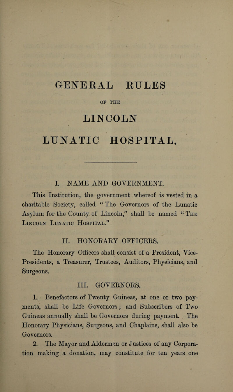 GENERAL RULES OF THE LINCOLN LUNATIC HOSPITAL. I. NAME AND GOVERNMENT. This Institution, the government whereof is vested in a charitable Society, called “ The Governors of the Lunatic Asylum for the County of Lincoln,” shall be named “ The Lincoln Lunatic Hospital.” II. HONORARY OFFICERS. The Honorary Officers shall consist of a President, Vice- Presidents, a Treasurer, Trustees, Auditors, Physicians, and Surgeons. III. GOVERNORS. 1. Benefactors of Twenty Guineas, at one or two pay¬ ments, shall be Life Governors; and Subscribers of Two Guineas annually shall be Governors during payment. The Honorary Physicians, Surgeons, and Chaplains, shall also be Governors. 2. The Mayor and Aldermen or Justices of any Corpora¬ tion making a donation, may constitute for ten years one