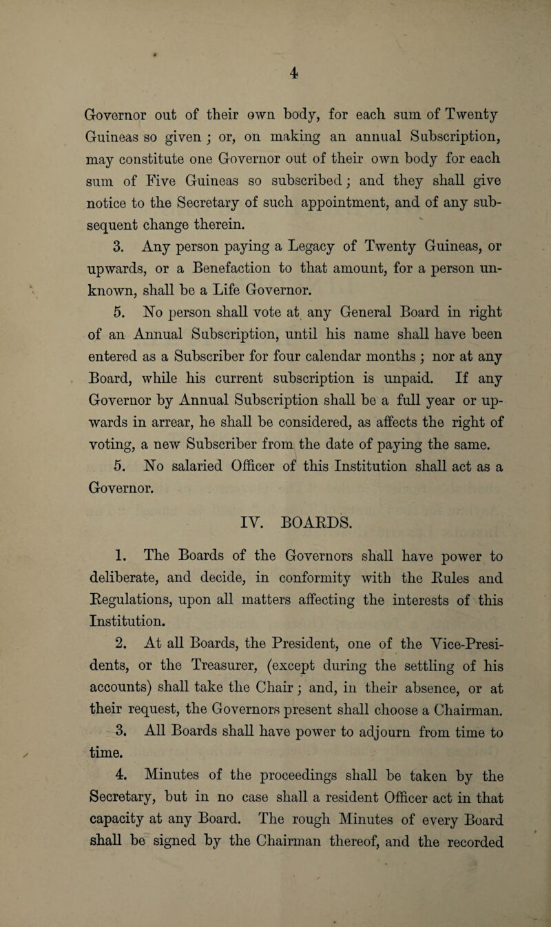 Governor out of their own body, for each sum of Twenty Guineas so given ; or, on making an annual Subscription, may constitute one Governor out of their own body for each sum of Five Guineas so subscribed; and they shall give notice to the Secretary of such appointment, and of any sub¬ sequent change therein. 3. Any person paying a Legacy of Twenty Guineas, or upwards, or a Benefaction to that amount, for a person un¬ known, shall be a Life Governor. 5. No person shall vote at any General Board in right of an Annual Subscription, until his name shall have been entered as a Subscriber for four calendar months ; nor at any Board, while his current subscription is unpaid. If any Governor by Annual Subscription shall be a full year or up¬ wards in arrear, he shall be considered, as affects the right of voting, a new Subscriber from the date of paying the same. 5. No salaried Officer of this Institution shall act as a Governor. IV. BOARDS. 1. The Boards of the Governors shall have power to deliberate, and decide, in conformity with the Rules and Regulations, upon all matters affecting the interests of this Institution. 2. At all Boards, the President, one of the Vice-Presi¬ dents, or the Treasurer, (except during the settling of his accounts) shall take the Chair; and, in their absence, or at their request, the Governors present shall choose a Chairman. 3. All Boards shall have power to adjourn from time to time. 4. Minutes of the proceedings shall be taken by the Secretary, but in no case shall a resident Officer act in that capacity at any Board. The rough Minutes of every Board shall be signed by the Chairman thereof, and the recorded