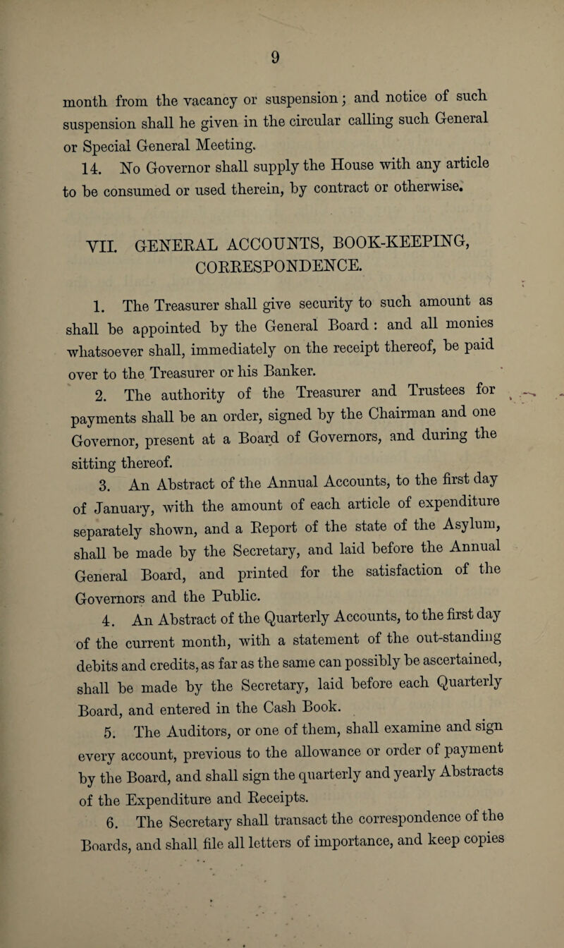 month from the vacancy or suspension \ and notice of such suspension shall he given in the circular calling such General or Special General Meeting. 14. No Governor shall supply the House with any article to be consumed or used therein, by contract or otherwise. VII. GENERAL ACCOUNTS, BOOK-KEEPING, CORRESPONDENCE. 1. The Treasurer shall give security to such amount as shall he appointed by the General Board : and all monies whatsoever shall, immediately on the receipt thereof, he paid over to the Treasurer or his Banker. 2. The authority of the Treasurer and Trustees for ( payments shall he an order, signed by the Chairman and one Governor, present at a Board of Governors, and during the sitting thereof. 3. An Abstract of the Annual Accounts, to the first day of January, with the amount of each article of expenditure separately shown, and a Report of the state of the Asylum, shall be made by the Secretary, and laid before the Annual General Board, and printed for the satisfaction of the Governors and the Public. 4. An Abstract of the Quarterly Accounts, to the first day of the current month, with a statement of the out-standing debits and credits, as far as the same can possibly be ascertained, shall be made by the Secretary, laid before each Quarterly Board, and entered in the Cash Book. 5. The Auditors, or one of them, shall examine and sign every account, previous to the allowance or order of payment by the Board, and shall sign the quarterly and yearly Abstracts of the Expenditure and Receipts. 6. The Secretary shall transact the correspondence of the Boards, and shall file all letters of importance, and keep copies