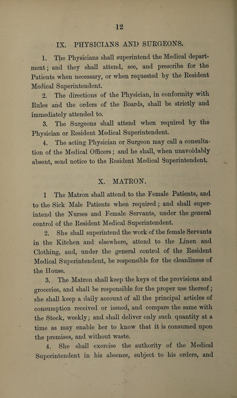 IX. PHYSICIANS AND SURGEONS. 1. The Physicians shall superintend the Medical depart¬ ment; and they shall attend, see, and prescribe for the Patients when necessary, or when requested by the Resident Medical Superintendent. 2. The directions of the Physician, in conformity with Rules and the orders of the Boards, shall be strictly and immediately attended to. 3. The Surgeons shall attend when required by the Physician or Resident Medical Superintendent. 4. The acting Physician or Surgeon may call a consulta¬ tion of the Medical Officers; and he shall, when unavoidably absent, send notice to the Resident Medical Superintendent. X. MATRON. 1 The Matron shall attend to the Female Patients, and to the Sick Male Patients when required; and shall super¬ intend the Nurses and Female Servants, under the general control of the Resident Medical Superintendent. 2. She shall superintend the work of the female Servants in the Kitchen and elsewhere, attend to the Linen and Clothing, and, under the general control of the Resident Medical Superintendent, be responsible for the cleanliness of the House. 3. The Matron shall keep the keys of the provisions and groceries, and shall be responsible for the proper use thereof; she shall keep a daily account of all the principal articles of consumption received or issued, and compare the same with the Stock, weekly; and shall deliver only such quantity at a time as may enable her to know that it is consumed upon the premises, and without waste. 4. She shall exercise the authority of the Medical Superintendent in his absence, subject to his orders, and