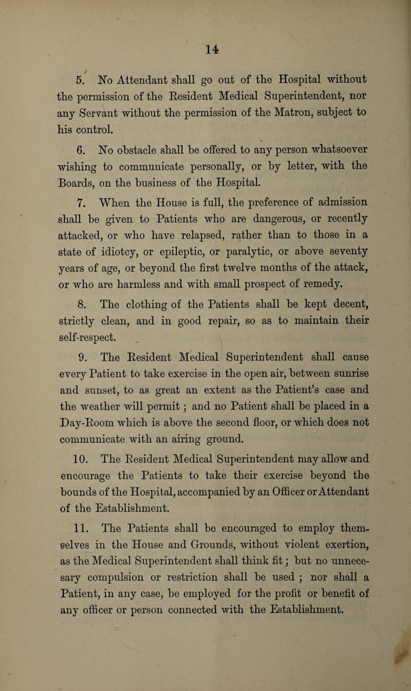 5. No Attendant shall go out of the Hospital without the permission of the Resident Medical Superintendent, nor any Servant without the permission of the Matron, subject to his control. 6. No obstacle shall he offered to any person whatsoever wishing to communicate personally, or by letter, with the Boards, on the business of the Hospital. 7. When the House is full, the preference of admission shall be given to Patients who are dangerous, or recently attacked, or who have relapsed, rather than to those in a state of idiotcy, or epileptic, or paralytic, or above seventy years of age, or beyond the first twelve months of the attack, or who are harmless and with small prospect of remedy. 8. The clothing of the Patients shall be kept decent, strictly clean, and in good repair, so as to maintain their self-respect. 9. The Resident Medical Superintendent shall cause every Patient to take exercise in the open air, between sunrise and sunset, to as great an extent as the Patient’s case and the weather will permit; and no Patient shall be placed in a Day-Room which is above the second floor, or which does not communicate with an airing ground. 10. The Resident Medical Superintendent may allow and encourage the Patients to take their exercise beyond the bounds of the Hospital, accompanied by an Officer or Attendant of the Establishment. 11. The Patients shall be encouraged to employ them¬ selves in the House and Grounds, without violent exertion, as the Medical Superintendent shall think fit; but no unnece- sary compulsion or restriction shall be used ; nor shall a Patient, in any case, be employed for the profit or benefit of any officer or person connected with the Establishment.