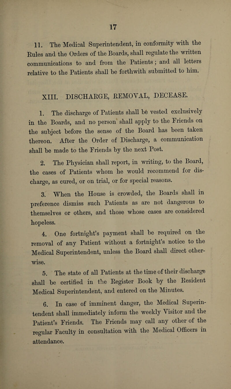 11. The Medical Superintendent, in conformity with the Rules and the Orders of the Boards, shall regulate the written communications to and from the Patients \ and all letters relative to the Patients shall he forthwith submitted to him. XIII. DISCHARGE, REMOVAL, DECEASE. 1. The discharge of Patients shall be vested exclusively in the Boards, and no person shall apply to the Eriends on the subject before the sense of the Board has been taken thereon. After the Order of Discharge, a communication shall be made to the Friends by the next Post. 2. The Physician shall report, in writing, to the Board, the cases of Patients whom he would recommend for dis¬ charge, as cured, or on trial, or for special reasons. 3. When the House is crowded, the Boards shall in preference dismiss such Patients as are not dangerous to themselves or others, and those whose cases are considered hopeless. 4. One fortnight’s payment shall be required on the removal of any Patient without a fortnight s notice to the Medical Superintendent, unless the Board shall direct other¬ wise. 5. The state of all Patients at the time of their discharge shall be certified in the Register Book by the Resident Medical Superintendent, and entered on the Minutes. 6. In case of imminent danger, the Medical Superin¬ tendent shall immediately inform the weekly Visitor and the Patient’s Eriends. The Friends may call any other of the regular Faculty in consultation with the Medical Officers in attendance.