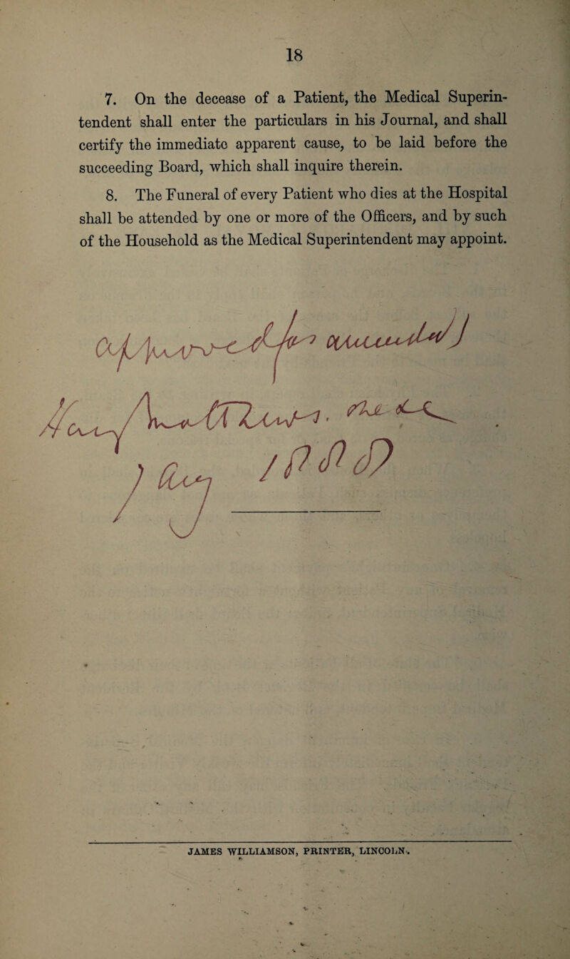 7. On the decease of a Patient, the Medical Superin¬ tendent shall enter the particulars in his Journal, and shall certify the immediate apparent cause, to he laid before the succeeding Board, which shall inquire therein. 8. The Funeral of every Patient who dies at the Hospital shall be attended by one or more of the Officers, and by such of the Household as the Medical Superintendent may appoint. JAMES WILLIAMSON, PRINTER, LINCOLN. V