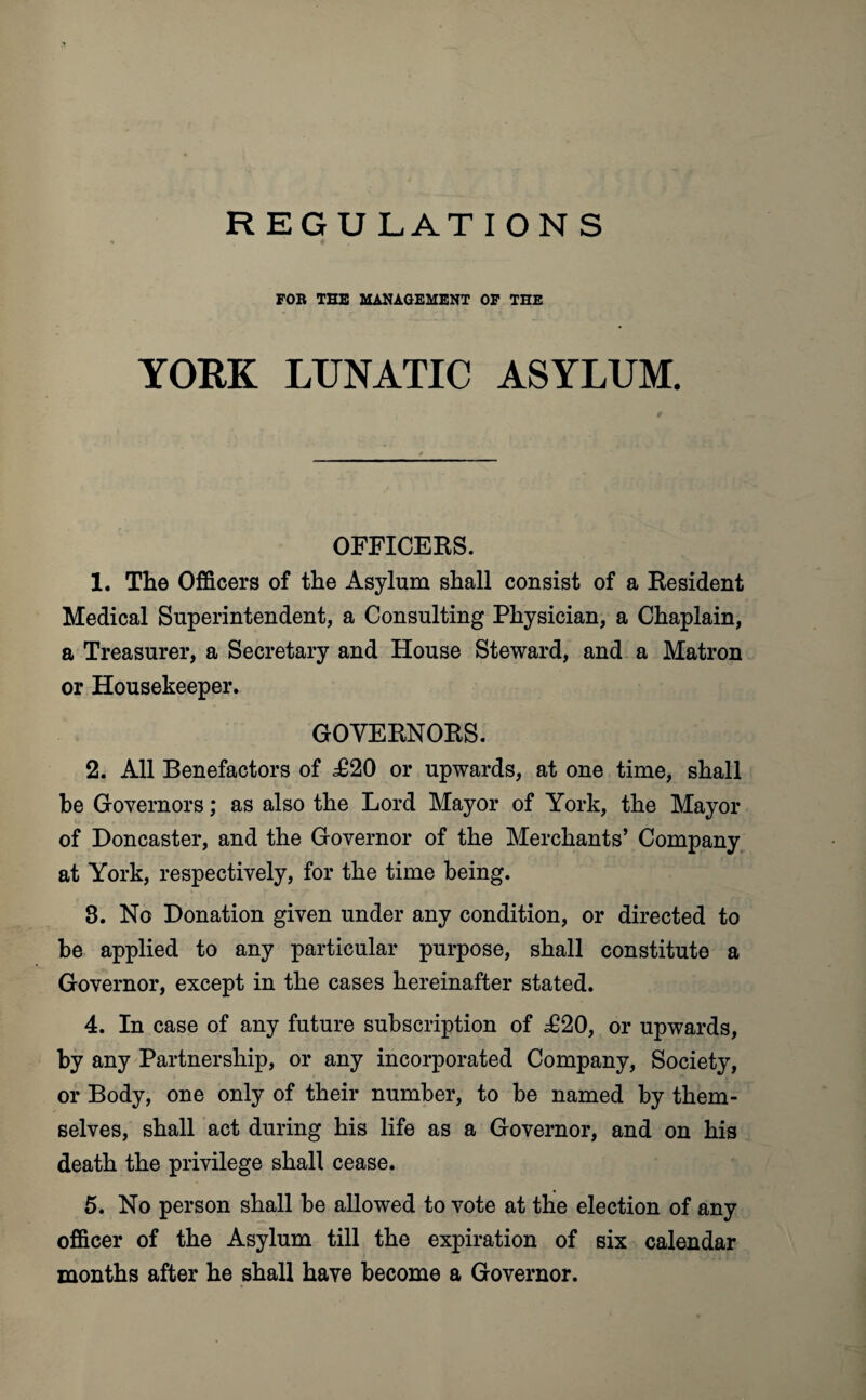 REGULATIONS FOR THE MANAGEMENT OF THE YORK LUNATIC ASYLUM. OFFICERS. 1. The Officers of the Asylum shall consist of a Resident Medical Superintendent, a Consulting Physician, a Chaplain, a Treasurer, a Secretary and House Steward, and a Matron or Housekeeper. GOVERNORS. 2. All Benefactors of £20 or upwards, at one time, shall be Governors; as also the Lord Mayor of York, the Mayor of Doncaster, and the Governor of the Merchants’ Company at York, respectively, for the time being. 8. No Donation given under any condition, or directed to be applied to any particular purpose, shall constitute a Governor, except in the cases hereinafter stated. 4. In case of any future subscription of £20, or upwards, by any Partnership, or any incorporated Company, Society, or Body, one only of their number, to be named by them¬ selves, shall act during his life as a Governor, and on his death the privilege shall cease. 5. No person shall be allowed to vote at the election of any officer of the Asylum till the expiration of six calendar months after he shall have become a Governor.