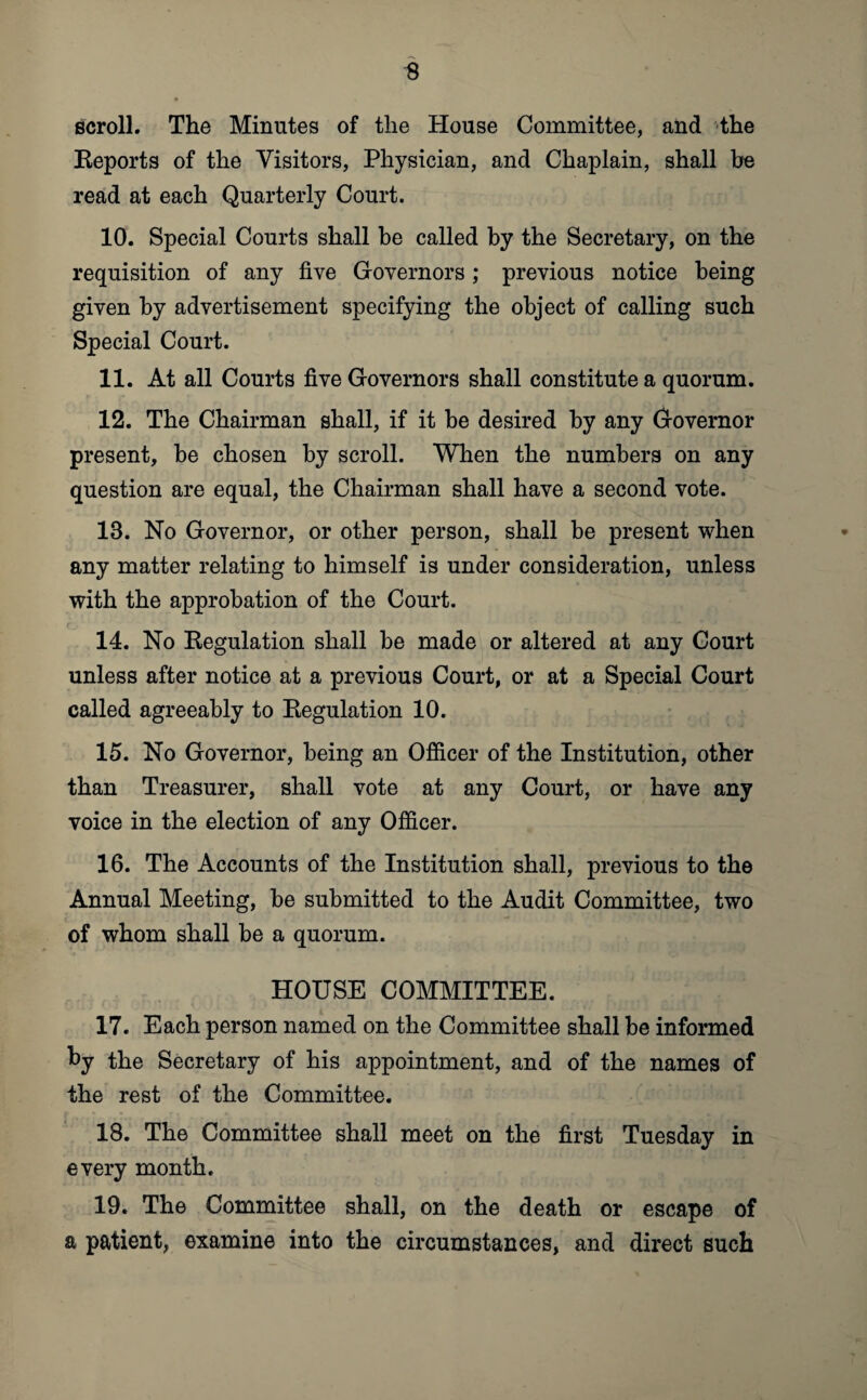 scroll. The Minutes of the House Committee, and the Eeports of the Visitors, Physician, and Chaplain, shall be read at each Quarterly Court. 10. Special Courts shall be called by the Secretary, on the requisition of any five Governors ; previous notice being given by advertisement specifying the object of calling such Special Court. 11. At all Courts five Governors shall constitute a quorum. 12. The Chairman shall, if it be desired by any Governor present, be chosen by scroll. When the numbers on any question are equal, the Chairman shall have a second vote. 18. No Governor, or other person, shall be present when any matter relating to himself is under consideration, unless with the approbation of the Court. 14. No Eegulation shall be made or altered at any Court unless after notice at a previous Court, or at a Special Court called agreeably to Eegulation 10. 15. No Governor, being an Officer of the Institution, other than Treasurer, shall vote at any Court, or have any voice in the election of any Officer. 16. The Accounts of the Institution shall, previous to the Annual Meeting, be submitted to the Audit Committee, two of whom shall be a quorum. HOUSE COMMITTEE. 17. Each person named on the Committee shall be informed by the Secretary of his appointment, and of the names of the rest of the Committee. 18. The Committee shall meet on the first Tuesday in every month. 19. The Committee shall, on the death or escape of a patient, examine into the circumstances, and direct such