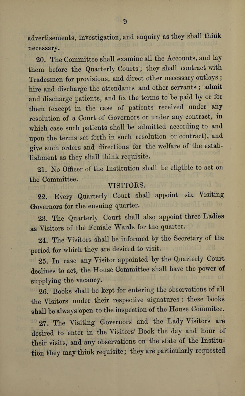 advertisements, investigation, and enquiry as they shall think necessary. 20. The Committee shall examine all the Accounts, and lay them before the Quarterly Courts; they shall contract with Tradesmen for provisions, and direct other necessary outlays ; hire and discharge the attendants and other servants ; admit and discharge patients, and fix the terms to be paid by or for them (except in the case of patients received undei any resolution of a Court of Governors or under any contract, in which case such patients shall be admitted according to and upon the terms set forth in such resolution or contract), and give such orders and directions for the welfare of the estab¬ lishment as they shall think requisite. 21. No Officer of the Institution shall be eligible to act on the Committee. VISITORS. 22. Every Quarterly Court shall appoint six Visiting Governors for the ensuing quarter. 23. The Quarterly Court shall also appoint three Ladies as Visitors of the Female Wards for the quarter. 24. The Visitors shall be informed by the Secretary of the period for which they are desired to visit. 25. In case any Visitor appointed by the Quarterly Court declines to act, the House Committee shall have the power of supplying the vacancy. 26. Books shall be kept for entering the observations of all the Visitors under their respective signatures : these books shall be always open to the inspection of the House Commitee. 27. The Visiting Governors and the Lady Visitors are desired to enter in the Visitors’ Book the day and hour of their visits, and any observations on the state of the Institu¬ tion they may think requisite; they are particularly requested