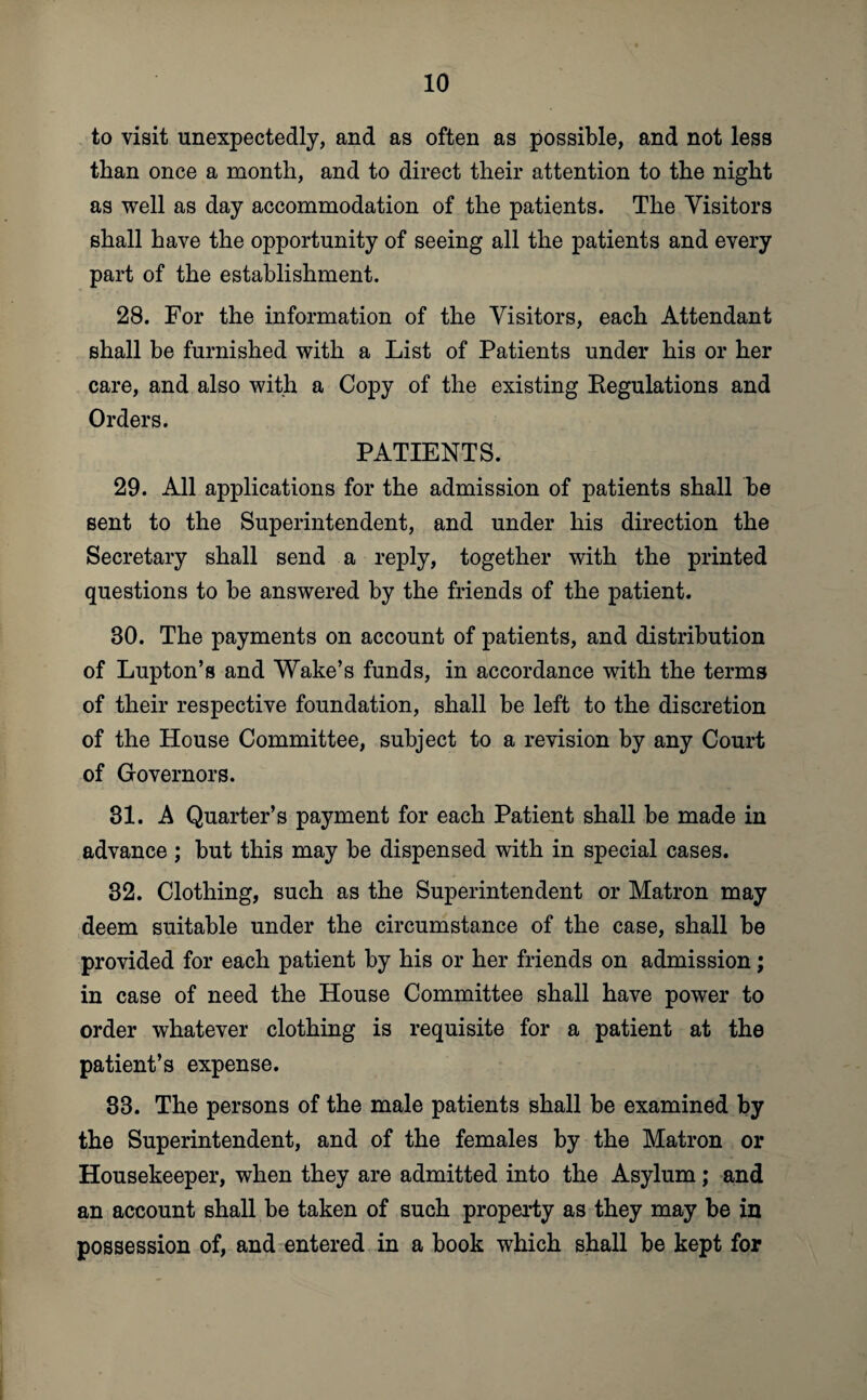 to visit unexpectedly, and as often as possible, and not less than once a month, and to direct their attention to the night as well as day accommodation of the patients. The Visitors shall have the opportunity of seeing all the patients and every part of the establishment. 28. For the information of the Visitors, each Attendant shall be furnished with a List of Patients under his or her care, and also with a Copy of the existing Regulations and Orders. PATIENTS. 29. All applications for the admission of patients shall be sent to the Superintendent, and under his direction the Secretary shall send a reply, together with the printed questions to be answered by the friends of the patient. 80. The payments on account of patients, and distribution of Lupton’s and Wake’s funds, in accordance with the terms of their respective foundation, shall be left to the discretion of the House Committee, subject to a revision by any Court of Governors. 31. A Quarter’s payment for each Patient shall be made in advance; but this may be dispensed with in special cases. 82. Clothing, such as the Superintendent or Matron may deem suitable under the circumstance of the case, shall be provided for each patient by his or her friends on admission; in case of need the House Committee shall have power to order whatever clothing is requisite for a patient at the patient’s expense. 83. The persons of the male patients shall be examined by the Superintendent, and of the females by the Matron or Housekeeper, when they are admitted into the Asylum; and an account shall be taken of such property as they may be in possession of, and entered in a book which shall be kept for