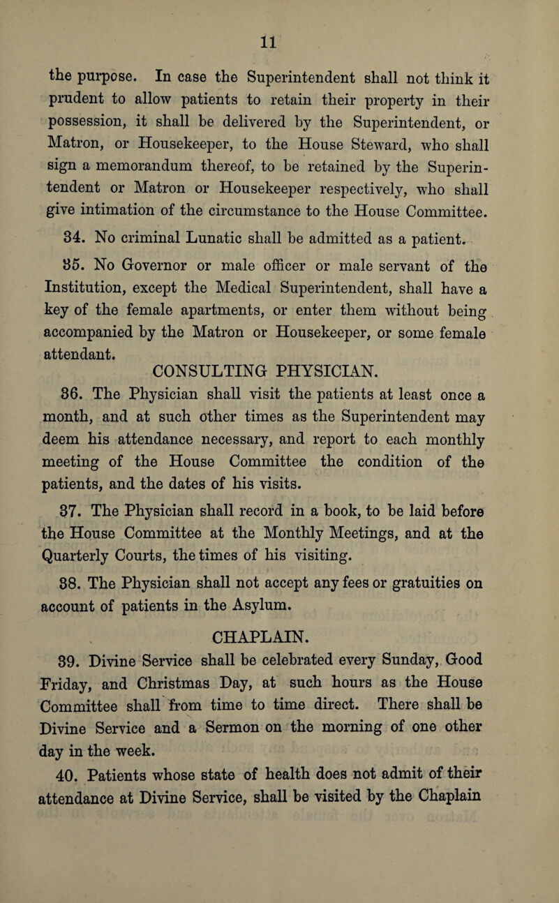 the purpose. In case the Superintendent shall not think it prudent to allow patients to retain their property in their possession, it shall be delivered by the Superintendent, or Matron, or Housekeeper, to the House Steward, who shall sign a memorandum thereof, to be retained by the Superin¬ tendent or Matron or Housekeeper respectively, who shall give intimation of the circumstance to the House Committee. 34. No criminal Lunatic shall be admitted as a patient. 35. No Governor or male officer or male servant of the Institution, except the Medical Superintendent, shall have a key of the female apartments, or enter them without being accompanied by the Matron or Housekeeper, or some female attendant. CONSULTING PHYSICIAN. 36. The Physician shall visit the patients at least once a month, and at such other times as the Superintendent may deem his attendance necessary, and report to each monthly meeting of the House Committee the condition of the patients, and the dates of his visits. 37. The Physician shall record in a book, to be laid before the House Committee at the Monthly Meetings, and at the Quarterly Courts, the times of his visiting. 38. The Physician shall not accept any fees or gratuities on account of patients in the Asylum. CHAPLAIN. 39. Divine Service shall be celebrated every Sunday, Good Friday, and Christmas Day, at such hours as the House Committee shall from time to time direct. There shall be Divine Service and a Sermon on the morning of one other day in the week. 40. Patients whose state of health does not admit of their attendance at Divine Service, shall be visited by the Chaplain