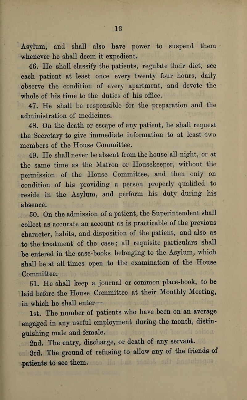 Asylum, and shall also have power to suspend them whenever he shall deem it expedient. 46. He shall classify the patients, regulate their diet, see each patient at least once every twenty four hours, daily observe the condition of every apartment, and devote the whole of his time to the duties of his office. 47. He shall be responsible for the preparation and the administration of medicines. 48. On the death or escape of any patient, he shall request the Secretary to give immediate information to at least , two members of the House Committee. 49. He shall never be absent from the house all night, or at the same time as the Matron or Housekeeper, without the permission of the House Committee, and then only on condition of his providing a person properly qualified to reside in the Asylum, and perform his duty during his absence. 50. On the admission of a patient, the Superintendent shall collect as accurate an account as is practicable of the previous character, habits, and disposition of the patient, and also as to the treatment of the case; all requisite particulars shall be entered in the case-books belonging to the Asylum, which shall be at all times open to the examination of the House Committee. 51. He shall keep a journal or common place-book, to be laid before the House Committee at their Monthly Meeting, in which he shall enter— 1st. The number of patients who have been on an average engaged in any useful employment during the month, distin¬ guishing male and female. 2nd. The entry, discharge, or death of any servant. 3rd. The ground of refusing to allow any of the friends of patients to see them.