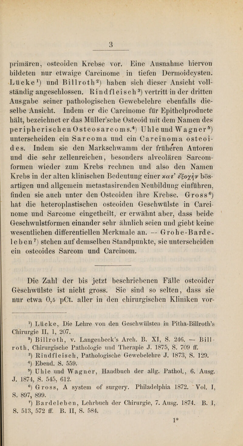 primären, osteoiden Krebse vor. Eine Ausnahme hiervon bildeten nur etwaige Carcinome in tiefen Dermoidcysten. Lücke1) und Billroth2) haben sich dieser Ansicht voll¬ ständig angeschlossen. R i n d f 1 e i s c h3) vertritt in der dritten Ausgabe seiner pathologischen Gewebelehre ebenfalls die¬ selbe Ansicht. Indem er die Carcinome für Epithelproducte hält, bezeichnet er das Müller’sche Osteoid mit dem Namen des peripherischen Osteosarcoms.4) Uhle und Wagner5) unterscheiden ein Sarcoma und ein Carcinoma osteoi¬ des. Indem sie den Markschwamm der früheren Autoren und die sehr zellenreichen, besonders alveolären Sarcom- formen wieder zum Krebs rechnen und also den Namen Krebs in der alten klinischen Bedeutung einer xax’ sto%r}v bös¬ artigen und allgemein metastasirenden Neubildung einführen, finden sie auch unter den Osteoiden ihre Krebse. Gross6) hat die heteroplastischen osteoiden Geschwülste in Carci¬ nome und Sarcome eingetheilt, er erwähnt aber, dass beide Geschwulstformen einander sehr ähnlich seien und giebt keine wesentlichen differentiellen Merkmale an. — Grohe-Barde- leben7) stehen auf demselben Standpunkte, sie unterscheiden ein osteoides Sarcom und Carcinom. Die Zahl der bis jetzt beschriebenen Fälle osteoider Geschwülste ist nicht gross. Sie sind so selten, dass sie nur etwa 0,5 pCt. aller in den chirurgischen Kliniken vor- J) Lücke, Die Lehre von den Geschwülsten in Pitha-Billroth’s Chirurgie II, 1, 207. 2) Billroth, v. Langenbeck’s Arch. B. XI, S. 246. — Bill¬ roth, Chirurgische Pathologie und Therapie J. 1875, S. 709 ff. 3) Rindfleisch, Pathologische Gewebelehre J. 1873, S. 129. 4) Ebend. S. 559. 5) Ulile und Wagner, Handbuch der allg. Pathol., 6. Ausg. J. 1874, S. 545, 612. 6) Gross, A System of surgery. Philadelphia 1872. Yol. I, S. 897, 899. 7) Bardeleben, Lehrbuch der Chirurgie, 7. Ausg. 1874. B. I, S. 513, 572 ff. B. II, S. 584. 1*