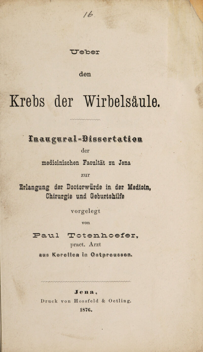 TTeToer den Krebs der Wirbelsäule der medicinischen Facultät zu Jena zur Erlangung ist i®e6@fwiri§ ia ist Medijin, Chirurgie und istartabUft vorgelegt von UPsivil Totenhoefer, pract. Arzt auis ^©)tr©(ll]©Ei loi Jena, Druck von Hossfeld & Oetling. 1876.