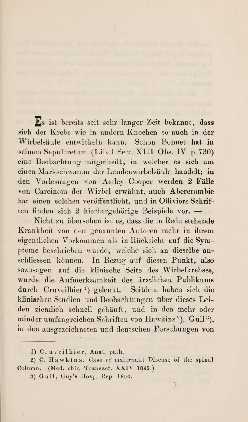 Es ist bereits seit sehr langer Zeit bekannt, dass sich der Krebs wie in andern Knochen so auch in der Wirbelsäule entwickeln kann. Schon Bonnet hat in seinem Sepulcretum (Lib. I Sect. XIII Obs. IV p. 730) eine Beobachtung mitgetheilt, in welcher es sich um einen Markschwamm der Lendenwirbelsäule handelt; in den Vorlesungen von Astley Cooper werden 2 Fälle von Carcinom der Wirbel erwähnt, auch Abercrombie hat einen solchen veröffentlicht, und in Olliviers Schrif¬ ten finden sich 2 hierhergehörige Beispiele vor. —- Nicht zu übersehen ist es, dass die in Rede stehende Krankheit von den genannten Autoren mehr in ihrem eigentlichen Vorkommen als in Rücksicht auf die Sym¬ ptome beschrieben wurde, welche sich an dieselbe an- schliessen können. In Bezug auf diesen Punkt, also sozusagen auf die klinische Seite des W7irbelkrebses, wurde die Aufmerksamkeit des ärztlicheu Publikums durch CruveilhierA) gelenkt. Seitdem haben sich die klinischen Studien und Beobachtungen über dieses Lei¬ den ziemlich schnell gehäuft, und in den mehr oder minder umfangreichen Schriften von Hawkins 1 2 3), Gull 8), in den ausgezeichneten und deutschen Forschungen von 1) Cruveilhier, Anat. path. 2) C. Hawkins, Case of malignant Disease of the spinal Column. (Med. chir. Transact. XXIV 1845.) 3) Gull, Guy’s Hosp. Rep. 1854.