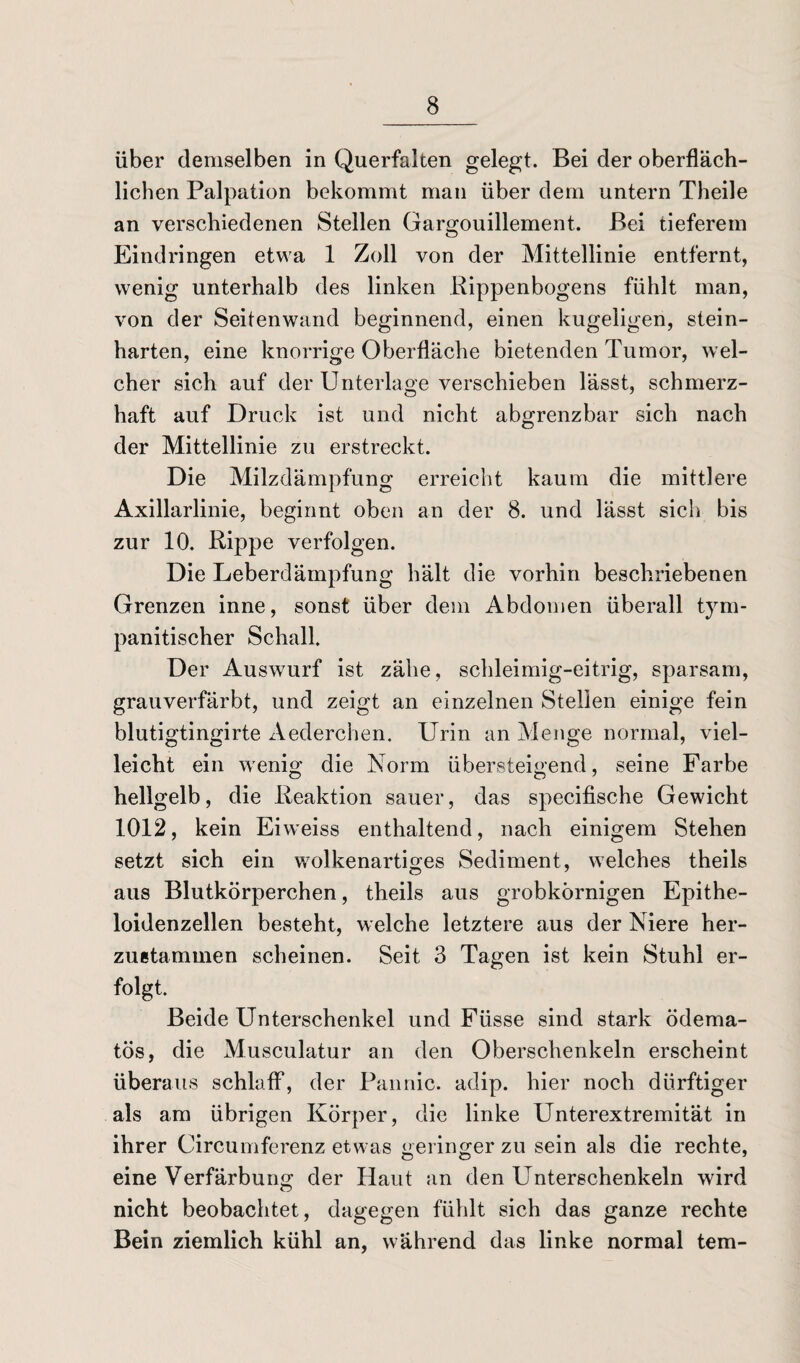 über demselben in Querfalten gelegt. Bei der oberfläch¬ lichen Palpation bekommt man über dem untern Theile an verschiedenen Stellen Gargouillement. Bei tieferem Eindringen etwa 1 Zoll von der Mittellinie entfernt, wenig unterhalb des linken Rippenbogens fühlt man, von der Seitenwand beginnend, einen kugeligen, stein¬ harten, eine knorrige Oberfläche bietenden Tumor, wel¬ cher sich auf der Unterlage verschieben lässt, schmerz¬ haft auf Druck ist und nicht abgrenzbar sich nach der Mittellinie zu erstreckt. Die Milzdämpfung erreicht kaum die mittlere Axillarlinie, beginnt oben an der 8. und lässt sich bis zur 10. Rippe verfolgen. Die Leberdämpfung hält die vorhin beschriebenen Grenzen inne, sonst über dem Abdomen überall tym- panitischer Schall. Der Auswurf ist zähe, schleimig-eitrig, sparsam, grauverfärbt, und zeigt an einzelnen Stellen einige fein blutigtingirte Aederchen. Urin an Menge normal, viel¬ leicht ein wenig die Norm übersteigend, seine Farbe hellgelb, die Reaktion sauer, das specifische Gewicht 1012, kein Ehveiss enthaltend, nach einigem Stehen setzt sich ein wolkenartiges Sediment, welches theils aus Blutkörperchen, theils aus grobkörnigen Epithe- loidenzellen besteht, welche letztere aus der Niere her- zuetammen scheinen. Seit 3 Tagen ist kein Stuhl er- folgt. Beide Unterschenkel und Fiisse sind stark ödema- tös, die Musculatur an den Oberschenkeln erscheint überaus schlaff, der Fannie, adip. hier noch dürftiger als am übrigen Körper, die linke Unterextremität in ihrer Circumferenz etwas geringer zu sein als die rechte, eine Verfärbung der Haut an den Unterschenkeln wird nicht beobachtet, dagegen fühlt sich das ganze rechte Bein ziemlich kühl an, während das linke normal tem-