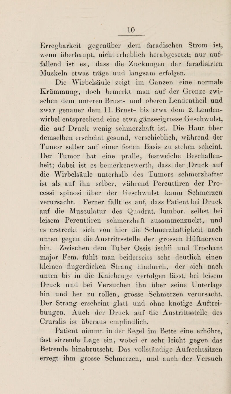 Erregbarkeit gegenüber dem faradischen Strom ist, wenn überhaupt, nicht erheblich herabgesetzt; nur auf¬ fallend ist es, dass die Zuckungen der faradisirten Muskeln etwas träge und langsam erfolgen. Die Wirbelsäule zeigt im Ganzen eine normale Krümmung, doch bemerkt man auf der Grenze zwi¬ schen dem unteren Brust- und oberen Lendentheil und zwar genauer dem 11. Brust- bis etwa dem 2. Lenden¬ wirbel entsprechend eine etwa gänseeigrosse Geschwulst, die auf Druck wenig schmerzhaft ist. Die Haut über demselben erscheint gesund, verschieblich, während der Tumor selber auf einer festen Basis zu stehen scheint. Der Tumor hat eine pralle, festweiche Beschaffen¬ heit; dabei ist es bemerkenswert!), dass der Druck auf die Wirbelsäule unterhalb des Tumors schmerzhafter ist als auf ihn selber, während Percuttiren der Pro¬ cessi spinosi über der Geschwulst kaum Schmerzen verursacht. Ferner fällt es auf, dass Patient bei Druck auf die Musculatur des Quadrat, lumbor. selbst bei leisem Percuttiren schmerzhaft zusammenzuckt, und es erstreckt sich von hier die Schmerzhaftigkeit nach unten gegen die Austrittsstelle der grossen Hüftnerven hin. Zwischen dem Tuber Ossis ischii und Trochant major Fern, fühlt man beiderseits sehr deutlich einen kleinen fingerdicken Strang hindurch, der sich nach unten bis in die Kniebeuge verfolgen lässt, bei leisem Druck und bei Versuchen ihn über seine Unterlage hin und her zu rollen, grosse Schmerzen verursacht. Der Strang erscheint glatt und ohne knotige Auftrei¬ bungen. Auch der Druck auf die Austrittsstelle des Cruralis ist überaus empfindlich. Patient nimmt in der Regel im Bette eine erhöhte, fast sitzende Lage ein, wobei er sehr leicht gegen das Bettende hinabrutscht. Das vollständige Aufrechtsitzen erregt ihm grosse Schmerzen, und auch der Versuch