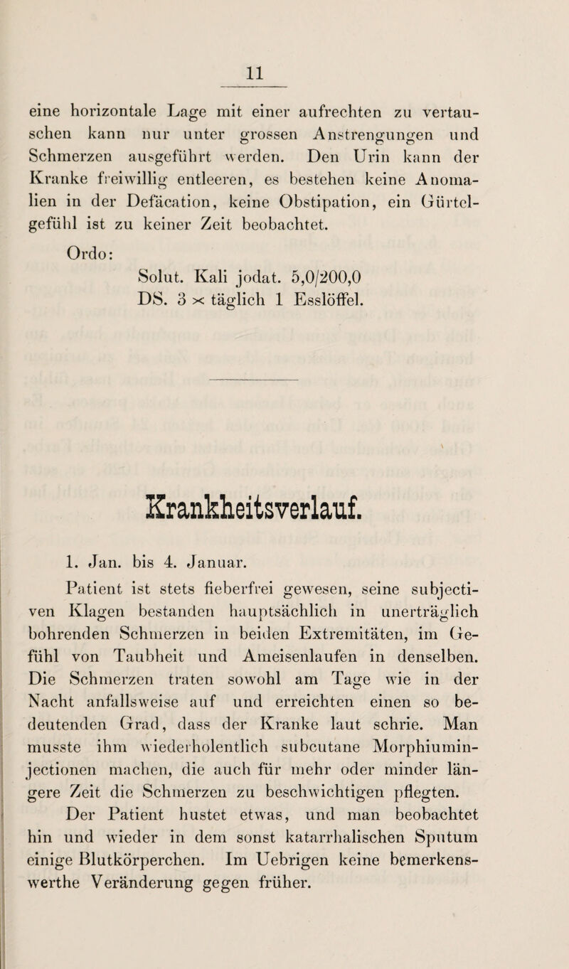 eine horizontale Lage mit einer aufrechten zu vertau¬ schen kann nur unter »rossen Anstrengungen und Schmerzen ausgeführt werden. Den Urin kann der Kranke freiwillig entleeren, es bestehen keine Anoma¬ lien in der Defäcation, keine Obstipation, ein Gürtel- gefühl ist zu keiner Zeit beobachtet. Ordo: Solut. Kali jodat. 5,0/200,0 DS. 3 x täglich 1 Esslöffel. \ Krankheitsverlauf. 1. Jan. bis 4. Januar. Patient ist stets fieberfrei gewesen, seine subjecti- ven Klagen bestanden hauptsächlich in unerträglich bohrenden Schmerzen in beiden Extremitäten, im Ge¬ fühl von Taubheit und Ameisenlaufen in denselben. Die Schmerzen traten sowohl am Tage wie in der Nacht anfallsweise auf und erreichten einen so be¬ deutenden Grad, dass der Kranke laut schrie. Man musste ihm wiederholentlieh subcutane Morphiumin- jectionen machen, die auch für mehr oder minder län¬ gere Zeit die Schmerzen zu beschwichtigen pflegten. Der Patient hustet etwas, und man beobachtet hin und wieder in dem sonst katarrhalischen Sputum einige Blutkörperchen. Im Uebrigen keine bemerkens- werthe Veränderung gegen früher.