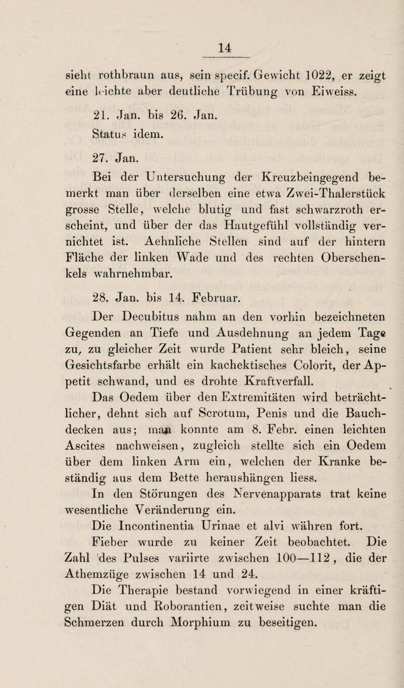 sieht rothbraun aus, sein specif. Gewicht 1022, er zeigt eine leichte aber deutliche Trübung von Eiweiss. 21. Jan. bis 26. Jan. Status idem. 27. Jan. Bei der Untersuchung der Kreuzbeingegend be¬ merkt man über derselben eine etwa Zwei-Thalerstück grosse Stelle, welche blutig und fast schwarzroth er¬ scheint, und über der das Hautgefühl vollständig ver¬ nichtet ist. Aehnliche Stellen sind auf der hintern Fläche der linken Wade und des rechten Oberschen¬ kels wahrnehmbar. 28. Jan. bis 14. Februar. Der Decubitus nahm an den vorhin bezeichneten Gegenden an Tiefe und Ausdehnung an jedem Tage zu, zu gleicher Zeit wurde Patient sehr bleich, seine Gesichtsfarbe erhält ein kachektisches Colorit, der Ap¬ petit schwand, und es drohte Kraftverfall. Das Oedem über den Extremitäten wird beträcht¬ licher, dehnt sich auf Scrotum, Penis und die Bauch¬ decken aus; man konnte am 8. Febr. einen leichten Ascites nachweisen, zugleich stellte sich ein Oedem über dem linken Arm ein, welchen der Kranke be¬ ständig aus dem Bette heraushängen liess. In den Störungen des Nervenapparats trat keine wesentliche Veränderung ein. Die Incontinentia Urinae et alvi währen fort. Fieber wurde zu keiner Zeit beobachtet. Die Zahl -des Pulses variirte zwischen 100—112 , die der Athemzüge zwischen 14 und 24. Die Therapie bestand vorwiegend in einer kräfti¬ gen Diät und Roborantien, zeitweise suchte man die Schmerzen durch Morphium zu beseitigen.