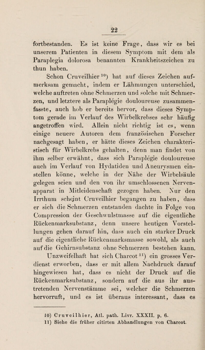 fortbestanden. Es ist keine Frage, dass wir es bei unserem Patienten in diesem Symptom mit dem als Paraplegia dolorosa benannten Krankheitszeichen zu thun haben. Schon Cruveilhier10) hat auf dieses Zeichen auf¬ merksam gemacht, indem er Lähmungen unterschied, welche auftreten ohne Schmerzen und solche mit Schmer¬ zen, und letztere als Paraplegie douloureuse zusammen¬ fasste, auch hob er bereits hervor, dass dieses Symp¬ tom gerade im Verlauf des Wirbelkrebses sehr häufig angetroffen wird. Allein nicht richtig ist es, wenn einige neuere Autoren dem französischen Forscher nachgesagt haben, er hätte dieses Zeichen charakteri¬ stisch für Wirbelkrebs gehalten, denn man findet von ihm selber erwähnt, dass sich Paraplegie douloureuse auch im Verlauf von Hydatiden und Aneurysmen ein¬ stellen könne, welche in der Nähe der Wirbelsäule gelegen seien und den von ihr umschlossenen Nerven¬ apparat in Mitleidenschaft gezogen haben. Nur den Irrthum scheint Cruveilhier begangen zu haben, dass er sich die Schmerzen entstanden dachte in Folge von Compression der Geschwulstmasse auf die eigentliche Rückenmarksubstanz, denn unsere heutigen Vorstel¬ lungen gehen darauf hin, dass auch ein starker Druck auf die eigentliche Rückenmarksmasse sowohl, als auch auf die Gehirnsubstanz ohne Schmerzen bestehen kann. Unzweifelhaft hat sich Charcotir) ein grosses Ver¬ dienst erworben, dass er mit allem Nachdruck darauf hingewiesen hat, dass es nicht der Druck auf die Rückenmarksubstanz, sondern auf die aus ihr aus¬ tretenden Nervenstämme sei, welcher die Schmerzen hervorruft, und es ist überaus interessant, dass es 10) Cruveilhier, Atl. path. Livr. XXXII. p. 6. 11) Siehe die früher citirten Abhandlungen von Charcot.