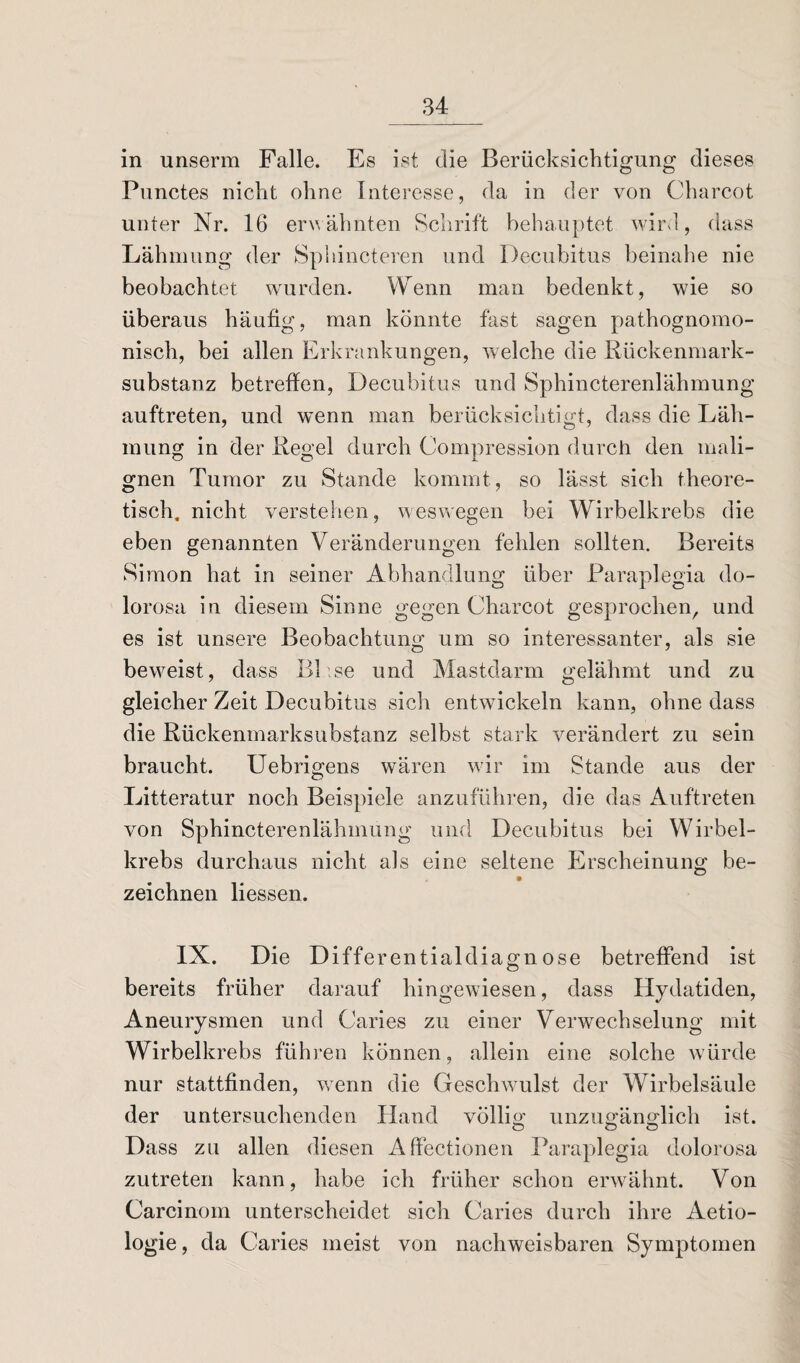 in unserm Falle. Es ist die Berücksichtigung dieses Punctes nicht ohne Interesse, da in der von Charcot unter Nr. 16 erwähnten Schrift behauptet wird, dass Lähmung der Sphincteren und Decubitus beinahe nie beobachtet wurden. Wenn man bedenkt, wie so überaus häufig, man könnte fast sagen pathognomo- nisch, bei allen Erkrankungen, welche die Rückenmark¬ substanz betreffen, Decubitus und Sphincterenlähmung auftreten, und wenn man berücksichtigt, dass die Läh¬ mung in der Regel durch Compression durch den mali¬ gnen Tumor zu Stande kommt, so lässt sich theore¬ tisch. nicht verstehen, weswegen bei Wirbelkrebs die eben genannten Veränderungen fehlen sollten. Bereits Simon hat in seiner Abhandlung über Paraplegia do¬ lorosa in diesem Sinne gegen Charcot gesprochen, und es ist unsere Beobachtung um so interessanter, als sie beweist, dass BP.se und Mastdarm gelähmt und zu gleicher Zeit Decubitus sich entwickeln kann, ohne dass die Rückenmarksubstanz selbst stark verändert zu sein braucht. Uebrigens wären wir im Stande aus der Litteratur noch Beispiele anzuführen, die das Auftreten von Sphincterenlähmung und Decubitus bei Wirbel¬ krebs durchaus nicht als eine seltene Erscheinung be- zeichnen Hessen. IX. Die Differentialdiagnose betreffend ist bereits früher darauf hingewiesen, dass Hydatiden, Aneurysmen und Caries zu einer Verwechselung mit Wirbelkrebs führen können, allein eine solche würde nur stattfinden, wenn die Geschwulst der Wirbelsäule der untersuchenden Hand völlig unzugänglich ist. Dass zu allen diesen Affectionen Paraplegia dolorosa zutreten kann, habe ich früher schon erwähnt. Von Carcinom unterscheidet sich Caries durch ihre Aetio- logie, da Caries meist von nachweisbaren Symptomen