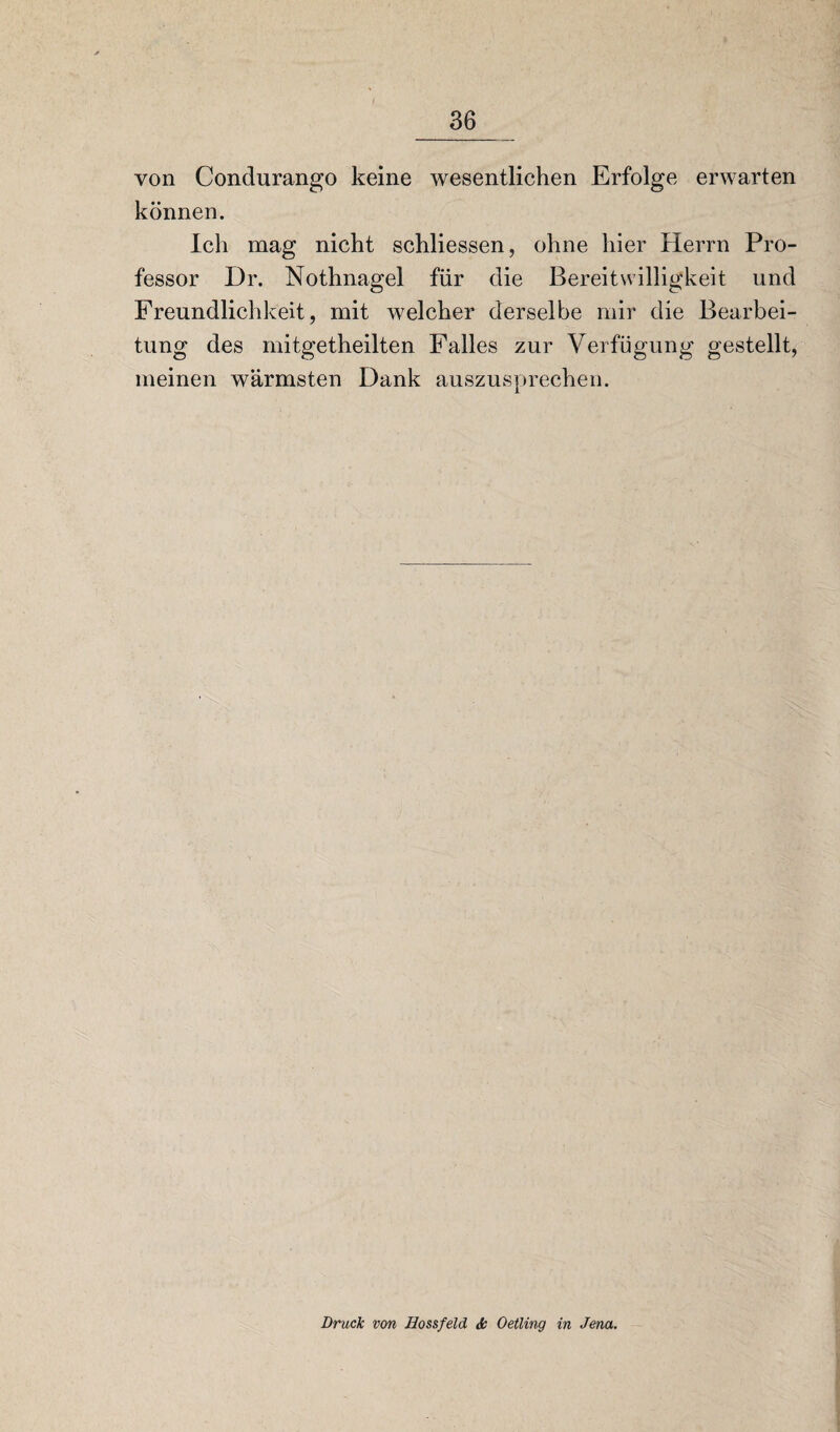 von Condurango keine wesentlichen Erfolge erwarten können. Ich mag nicht schliessen, ohne hier Herrn Pro¬ fessor Dr. Nothnagel für die Bereitwilligkeit und Freundlichkeit, mit welcher derselbe mir die Bearbei¬ tung des mitgetheilten Falles zur Verfügung gestellt, meinen wärmsten Dank auszusprechen. Druck von Hossfeld Je Oetling in Jena.