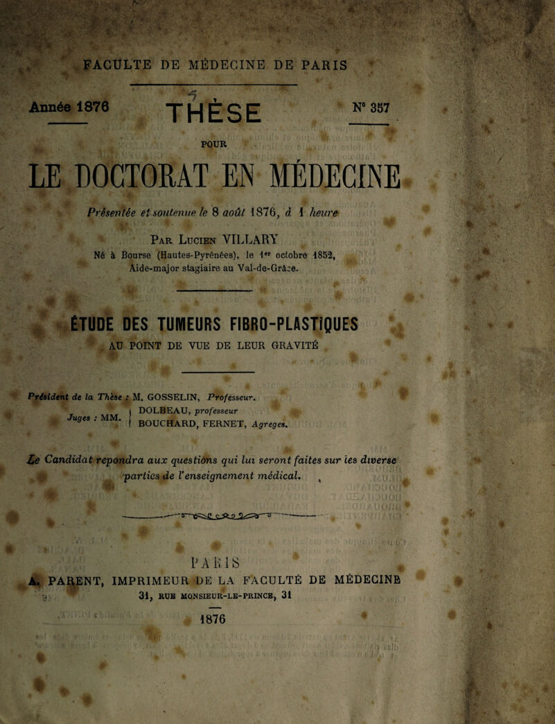 r*y FACULTE DE MÉDECINE DE PARIS Année 1876 *7 THESE N° 357 POUR LE DOCTORAT EN MÉDECINE Présentée et soutenue, le 8 août 1876, à 1 heure Par Lucien VILLARY Né à Bourse (Hautes-Pyrénées), le 1er octobre 1852, Aide-major stagiaire au Val-de-Grâce. ÉTUDE DES TUMEURS FIBRO-PLASTiQUES AU POINT DE VUE DE LEUR GRAVITÉ Président de la Thèse : M. GOSSELIN, Professeur. | DOLBEAU, professeur Juges : MM. ( BOUCHARD, FERNET, Agrégés. Le Candidat répondra aux questions qui lui seront faites sur ies diverse parties de Venseignement médical. x A' < 9 t PARIS A. PARENT, IMPRIMEUR DE LA FACULTÉ DE MÉDECINE 31, RUE MONSIEUR-LE-PRINCE, 31 •»l *! telb 1876