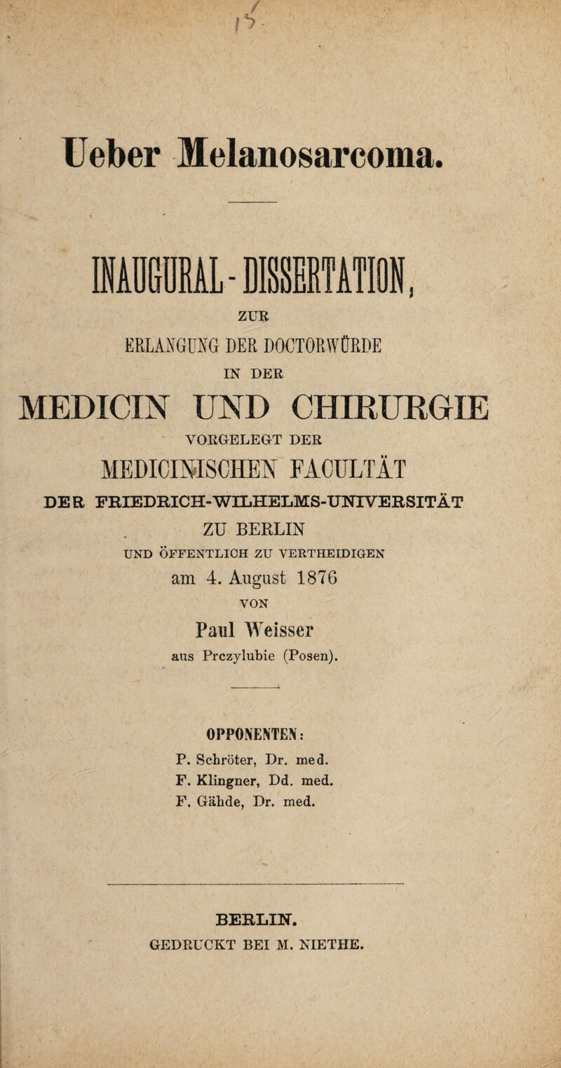 lieber Melanosarcoma. ZUE ERLANGUNG DER DOCTORWÜRBE IN DER MEDICIN UND CHIRURGIE VORGELEGT DER MEDIOIMSCHEN FACULTÄT DER FRIEDRICH-WILHELMS-UNIVERSITÄT ZU BERLIN UND ÖFFENTLICH ZU VERTHEIDIGEN am 4. August 1876 VON Paul Weisser aus Prczylubie (Posen). OPPONENTEN: P. Schröter, Dr. med. F. Klingner, Dd. med. F. Gähde, Dr. med. BERLIN. GEDRUCKT BEI M. NIETHE.