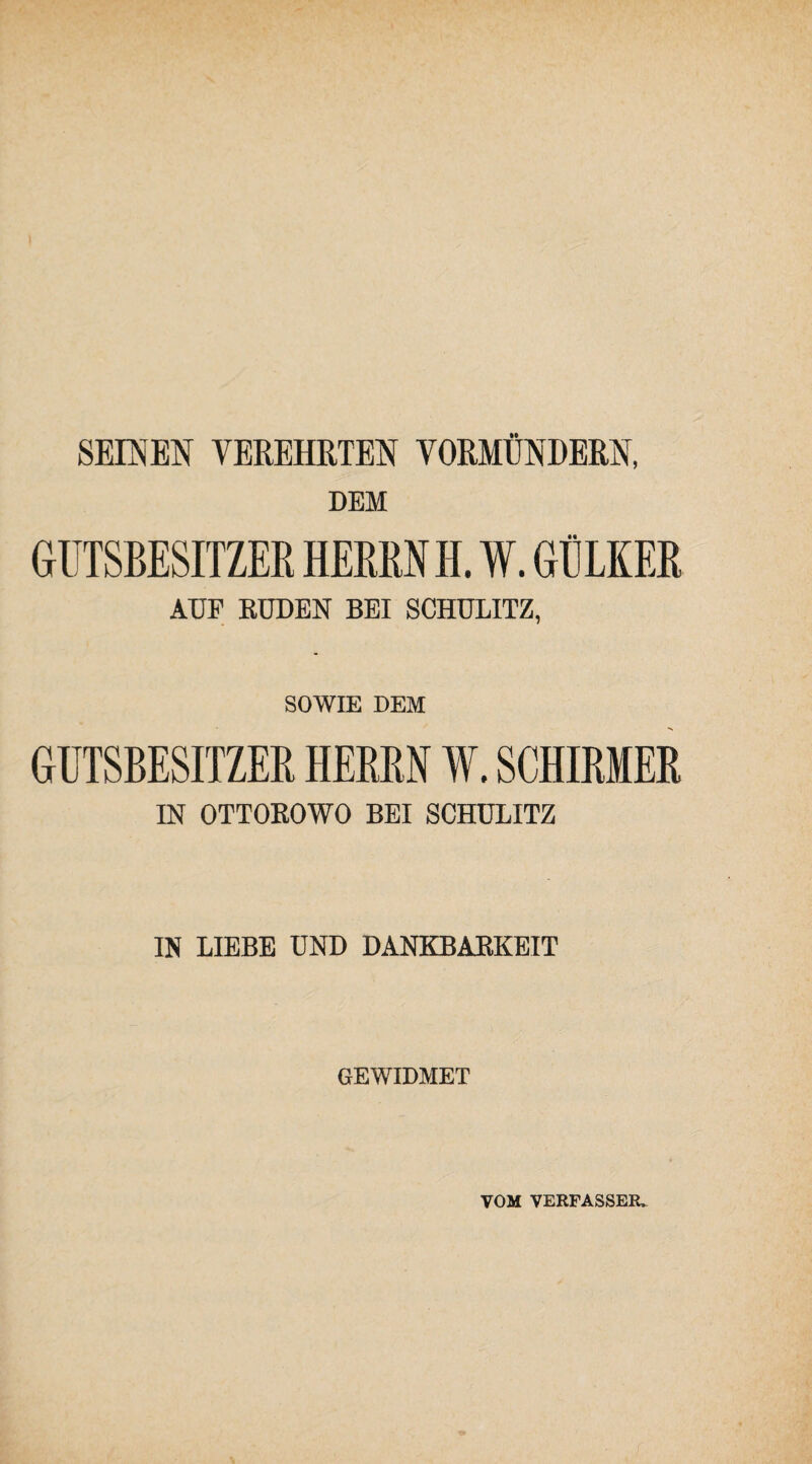 SEINEN VEREHRTEN VORMÜNDERN, DEM GUTSBESITZER HERRN H. W. GtlLKER AUF EÜDEN BEI SCHÜLITZ, SOWIE DEM GUTSBESITZER HERRN W. SCHIRMER IN OTTOROWO BEI SCHÜLITZ IN LIEBE UND DANKBARKEIT GEWIDMET VOM VERFASSER»