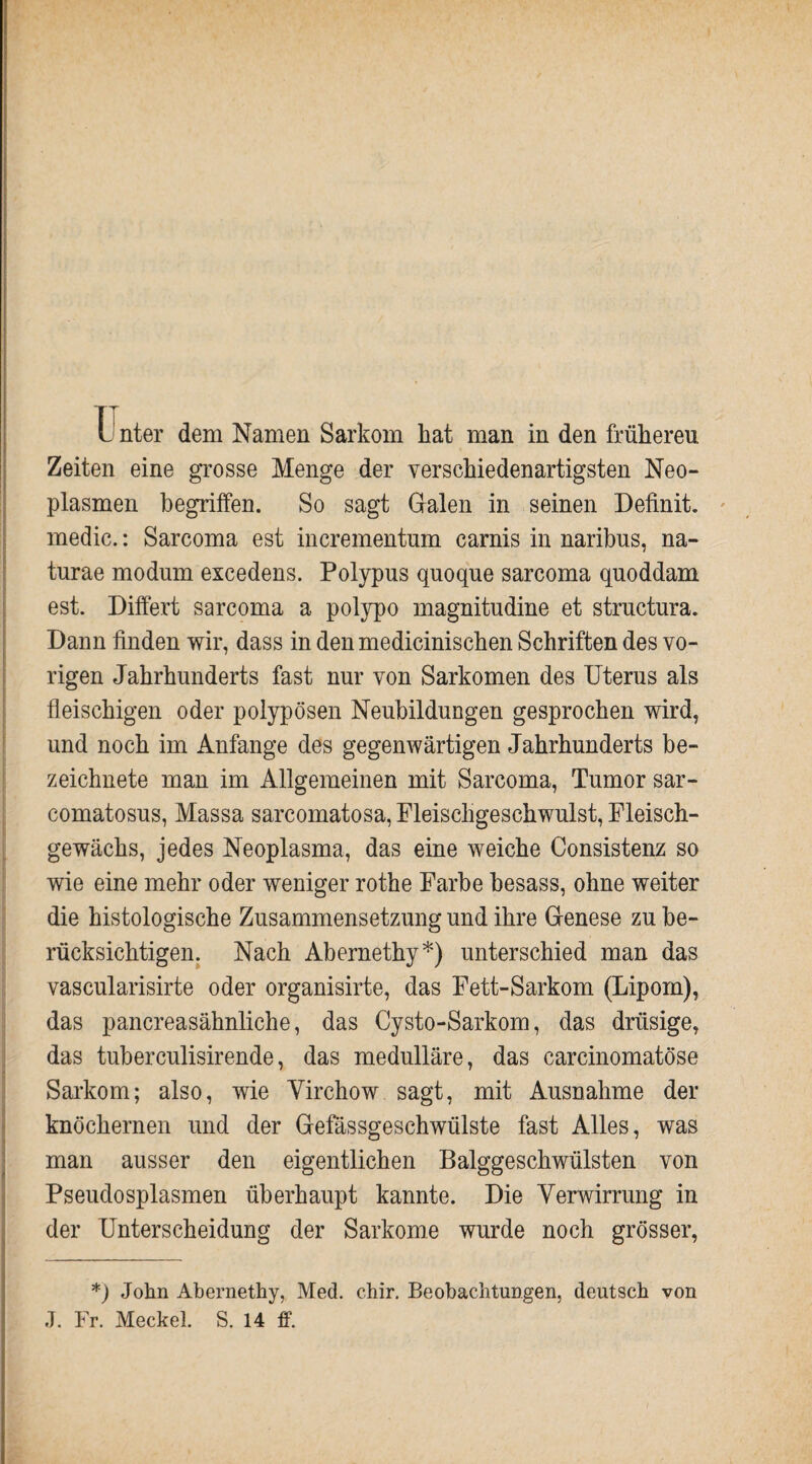Unter dem Namen Sarkom hat man in den früheren Zeiten eine grosse Menge der verschiedenartigsten Neo¬ plasmen begriffen. So sagt Galen in seinen Definit, medic.: Sarcoma est incrementnm carnis in naribns, na- turae modum excedens. Polypus quoque sarcoma quoddam est. Differt sarcoma a polypo magnitudine et strnctnra. Dann finden wir, dass in den medicinischen Schriften des vo¬ rigen Jahrhunderts fast nur von Sarkomen des Uterus als fleischigen oder polypösen Neubildungen gesprochen wird, und noch im Anfänge des gegenwärtigen Jahrhunderts be¬ zeichnte man im Allgemeinen mit Sarcoma, Tumor sar- comatosus, Massa sarcomatosa, Fleischgeschwulst, Fleisch¬ gewächs, jedes Neoplasma, das eine weiche Consistenz so wie eine mehr oder weniger rothe Farbe besass, ohne weiter die histologische Zusammensetzung und ihre Genese zu be¬ rücksichtigen. Nach Abernethy*) unterschied man das vascularisirte oder organisirte, das Fett-Sarkom (Lipom), das pancreasähnliche, das Cysto-Sarkom, das drüsige, das tuberculisirende, das medulläre, das carcinomatöse Sarkom; also, wie Yirchow sagt, mit Ausnahme der knöchernen und der Gefässgeschwiilste fast Alles, was man ausser den eigentlichen Balggeschwülsten von Pseudosplasmen überhaupt kannte. Die Verwirrung in der Unterscheidung der Sarkome wurde noch grösser, *) John Ahernethy, Med. c.hir. Beobachtungen, deutsch von J. Fr. Meckel. S. 14 ff.