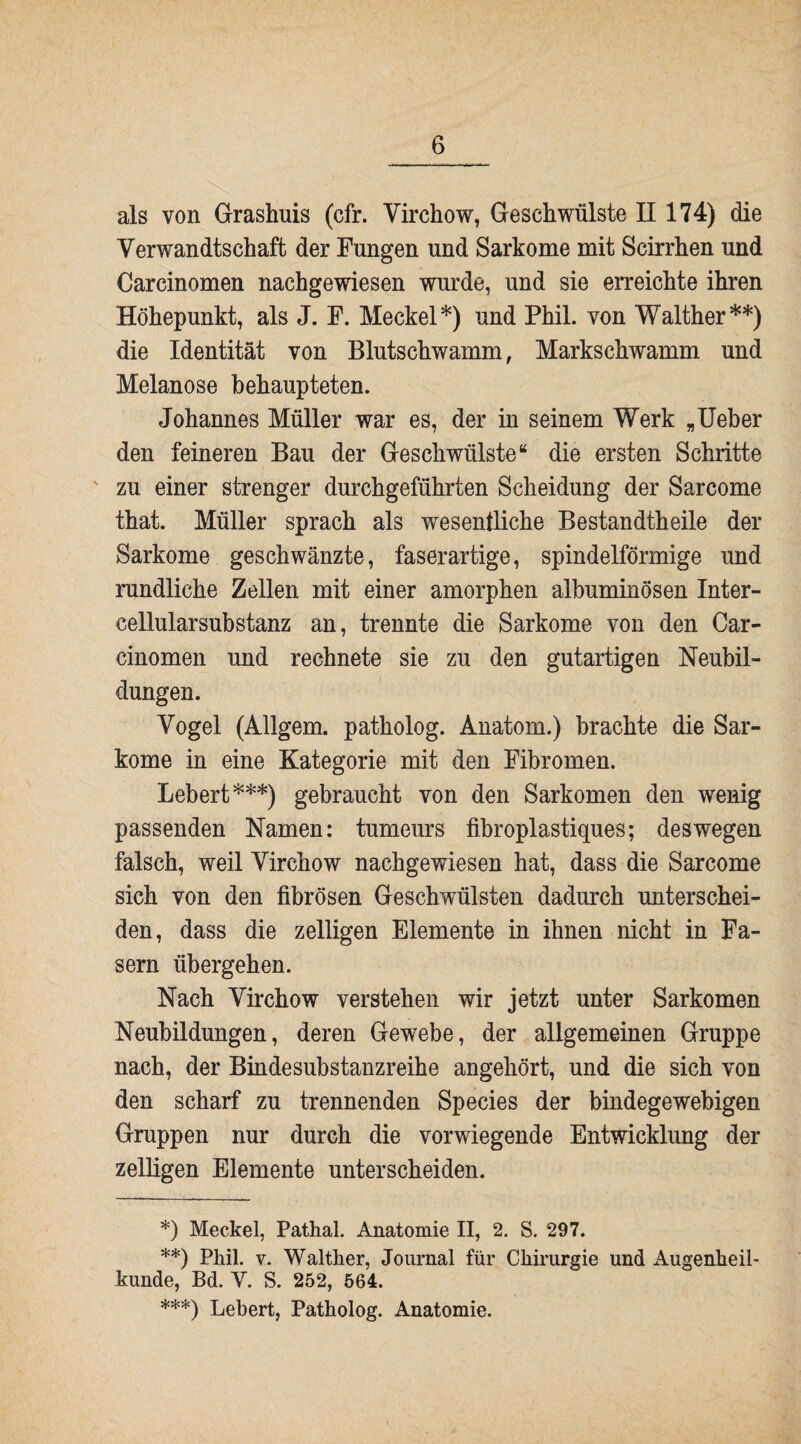 als von Grashuis (cfr. Virchow, Geschwülste II 174) die Verwandtschaft der Fungen und Sarkome mit Scirrhen und Carcinomen nachgewiesen wurde, und sie erreichte ihren Höhepunkt, als J. F. Meckel*) und Phil, von Walther**) die Identität von Blutschwamm, Markschwamm und Melanose behaupteten. Johannes Müller war es, der in seinem Werk „Ueber den feineren Bau der Geschwülste“ die ersten Schritte zu einer strenger durchgeführten Scheidung der Sarcome that. Müller sprach als wesentliche Bestandtheile der Sarkome geschwänzte, faserartige, spindelförmige und rundliche Zellen mit einer amorphen albuminösen Inter¬ cellularsubstanz an, trennte die Sarkome von den Car¬ cinomen und rechnete sie zu den gutartigen Neubil¬ dungen. Vogel (Allgem. patholog. Anatom.) brachte die Sar¬ kome in eine Kategorie mit den Fibromen. Lebert***) gebraucht von den Sarkomen den wenig passenden Namen: tumeurs fibroplastiques; deswegen falsch, weil Virchow nachgewiesen hat, dass die Sarcome sich von den fibrösen Geschwülsten dadurch unterschei¬ den, dass die zeitigen Elemente in ihnen nicht in Fa¬ sern übergehen. Nach Virchow verstehen wir jetzt unter Sarkomen Neubildungen, deren Gewebe, der allgemeinen Gruppe nach, der Binde substanzreihe angehört, und die sich von den scharf zu trennenden Species der bindegewebigen Gruppen nur durch die vorwiegende Entwicklung der zeitigen Elemente unterscheiden. *) Meckel, Pathal. Anatomie II, 2. S. 297. **) Phil. v. Walther, Journal für Chirurgie und Augenheil¬ kunde, Bd. V. S. 252, 564. ***) Lebert, Patholog. Anatomie.