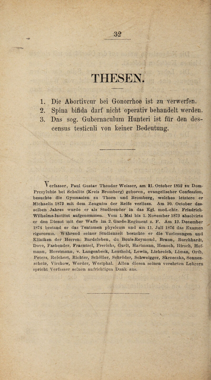 THESEN. 1. Die Abortivcur bei Gonorrhoe ist zn verwerfen. 2. Spina bifida darf nicht operativ behandelt werden. 3. Das soff. Gubernaculum Hunteri ist für den des- o census testicnli von keiner Bedeutung. ^ erfasser, Paul Gustav Theodor Weisser, am 81. October 1852 zu Dom- Prczylubie bei Schulitz (Kreis Bromberg) geboren, evangelischer Confession, besuchte die Gymnasien zu Thorn und Bromberg, welches letztere er Michaelis 1872 mit dem Zeugniss der Reife verliess. Am 20. October des¬ selben Jahres wurde er als Studirender in das Kgl. med.-chir. Friedrich- Wilhelms-Institut aufgenommen. Vom 1. Mai bis 1. November 1873 absolvirte er den Dienst mit der Waffe im 2. Garde-Regiment z. F. Am 12. Deeember 1874 bestand er das Tentamen physieum und am 11. Juli 1876 das Examen rigorosum. Während seiner Studienzeit besuchte er die Vorlesungen und Kliniken der Herren: Bardeleben, du Bouis-Reymond, Braun, Burchhardt, Dove, Fasbender, Fraentzel, Frerichs, Gurlt, Hartmann, Henoch, Hirsch, Hof¬ mann, Horstmann, v. Langenbeck, Leuthold, Lewin, Liebreich, Liman, Orth, Peters, Reichert, Richter, Schöller, Schröder, Schweigger, Skrzeczka, Sonnen¬ schein, Virchow, Werder, Westphal. Allen diesen seinen verehrten Lehrern spricht Verfasser seinen aufrichtigen Dank aus.