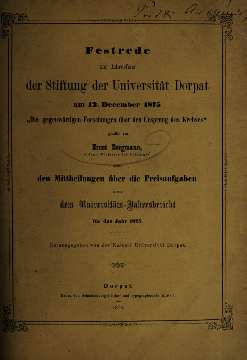 zur Jahresfeier der Stiftung der Universität Dorpat — - j \ am 12. I>eceml»er 1815 _ * * •“ \ „Die gegenwärtigen Forschungen über den Ursprung des Krebses“ gehalten von Emst Beigmiia, ordentl. Professor der Chirurgie nebst den Mittheilungen über die Preisaufgaben sowie T* für das Jahr 1815. Herausgegeben von der Kaiserl. Universität Dorpat. r>.\ \ Dorpat. Druck von Schnakenburg’s litho- und typographischer Anstalt. - 1876.