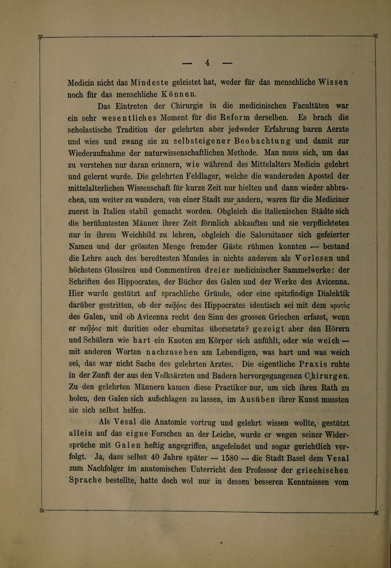 0£—---—-* — 4 — Medicin nicht das Mindeste geleistet hat, weder für das menschliche Wissen noch für das menschliche Können. Das Eintreten der Chirurgie in die medicinischen Facultäten war ein sehr wesentliches Moment für die Reform derselben. Es brach die scholastische Tradition der gelehrten aber jedweder Erfahrung baren Aerzte und wies und zwang sie zu selbsteigener Beobachtung und damit zur Wiederaufnahme der naturwissenschaftlichen Methode. Man muss sich, um das zu verstehen nur daran erinnern, wie während des Mittelalters Medicin gelehrt und gelernt wurde. Die gelehrten Feldlager, welche die wandernden Apostel der mittelalterlichen Wissenschaft für kurze Zeit nur hielten und dann wieder abbra¬ chen, um weiter zu wandern, von einer Stadt zur andern, waren für die Mediciner zuerst in Italien stabil gemacht worden. Obgleich die italienischen Städte sich die berühmtesten Männer ihrer Zeit förmlich abkauften und sie verpflichteten nur in ihrem WTeichbild zu lehren, obgleich die Salernitaner sich gefeierter Namen und der grössten Menge fremder Gäste rühmen konnten — bestand die Lehre auch des beredtesten Mundes in nichts anderem als Vorlesen und höchstens Glossiren und Commentiren dreier medicinischer Sammelwerke: der Schriften des Hippocrates, der Bücher des Galen und der Werke des Avicenna. Hier wurde gestützt auf sprachliche Gründe, oder eine spitzfindige Dialektik darüber gestritten, ob der oxippos des Hippocrates identisch sei mit dem xpoxöc des Galen, und ob Avicenna recht den Sinn des grossen Griechen erfasst, wenn er oxippos mit durities oder eburnitas übersetzte? gezeigt aber den Hörern und Schülern wie hart ein Knoten am Körper sich anfühlt, oder wie weich — mit anderen Worten nachzusehen am Lebendigen, was hart und was weich sei, das war nicht Sache des gelehrten Arztes. Die eigentliche Praxis ruhte in der Zunft der aus den Volksärzten und Badern hervorgegangenen Chirurgen. Zu den gelehrten Männern kamen diese Practiker nur, um sich ihren Rath zu holen, den Galen sich aufschlagen zu lassen, im Aus üben ihrer Kunst mussten sie sich selbst helfen. Als Vesal die Anatomie vortrug und gelehrt wissen wollte, gestützt allein auf das eigne Forschen an der Leiche, wurde er wegen seiner Wider¬ sprüche mit Galen heftig angegriffen, angefeindet und sogar gerichtlich ver¬ folgt. Ja, dass selbst 40 Jahre später — 1580 — die Stadt Basel dem Vesal zum Nachfolger im anatomischen Unterricht den Professor der griechischen Sprache bestellte, hatte doch wol nur in dessen besseren Kenntnissen vom %