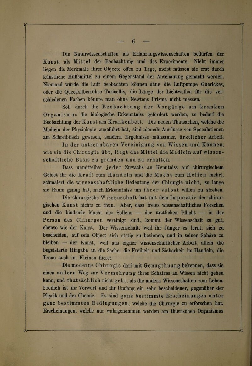 Die Naturwissenschaften als Erfahrungswissenschaften bedürfen der Kunst, als Mittel der Beobachtung und des Experiments. Nicht immer liegen die Merkmale ihrer Objecte offen zu Tage, meist müssen sie erst durch künstliche Hülfsmittel zu einem Gegenstand der Anschauung gemacht werden. Niemand würde die Luft beobachten können ohne die Luftpumpe Guerickes, oder die Quecksilberröhre Toricellis, die Länge der Lichtwellen für die ver¬ schiedenen Farben könnte man ohne Newtons Prisma nicht messen. Soll durch die Beobachtung der Vorgänge am kranken Organismus die biologische Erkenntniss gefördert werden, so bedarf die Beobachtung der Kunst am Krankenbett. Die neuen Thatsachen, welche die Medicin der Physiologie zugeführt hat, sind niemals Ausflüsse von Speculationen am Schreibtisch gewesen, sondern Ergebnisse mühsamer, ärztlicher Arbeit. In der untrennbaren Vereinigung von Wissen und Können, wie sie die Chirurgie übt, liegt das Mittel die Medicin auf wissen¬ schaftliche Basis zu gründen und zu erhalten. Dass unmittelbar jeder Zuwachs an Kenntniss auf chirurgischem Gebiet ihr die Kraft zum Handeln und die Macht zum Helfen mehrt, schmälert die wissenschaftliche Bedeutung der Chirurgie nicht, so lange sie Raum genug hat, nach Erkenntniss um ihrer selbst willen zu streben. Die chirurgische Wissenschaft hat mit dem Imperativ der chirur¬ gischen Kunst nichts zu thun. Aber, dass freies wissenschaftliches Forschen und die bindende Macht des Sollens — der ärztlichen Pflicht — in der Person des Chirurgen vereinigt sind, kommt der Wissenschaft zu gut, ebenso wie der Kunst. Der Wissenschaft, weil ihr Jünger es lernt, sich zu bescheiden, auf sein Object sich stetig zu besinnen, und in seiner Sphäre zu bleiben — der Kunst, weil aus eigner wissenschaftlicher Arbeit, allein die begeisterte Hingabe an die Sache, die Freiheit und Sicherheit im Handeln, die Treue auch im Kleinen fliesst. Die moderne Chirurgie darf mit Genugthuung bekennen, dass sie einen andern Weg zur Vermehrung ihres Schatzes an Wissen nicht gehen kann, und thatsächlich nicht geht, als die andern Wissenschaften vom Leben. Freilich ist ihr Vorwurf und ihr Umfang ein sehr bescheidener, gegenüber der Physik und der Chemie. Es sind ganz bestimmte Erscheinungen unter ganz bestimmten Bedingungen, welche die Chirurgie zu erforschen hat. Erscheinungen, welche nur wahrgenommen werden am thierischen Organismus