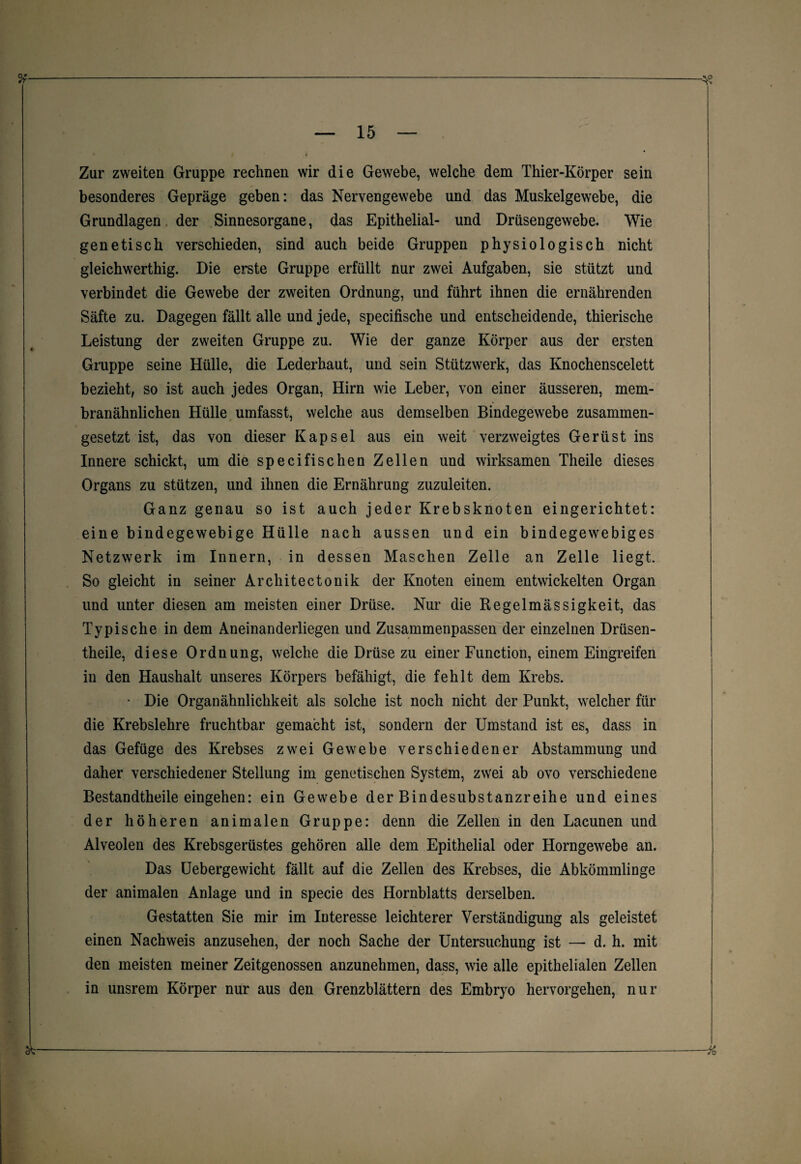 Zur zweiten Gruppe rechnen wir die Gewebe, welche dem Thier-Körper sein besonderes Gepräge geben: das Nervengewebe und das Muskelgewebe, die Grundlagen der Sinnesorgane, das Epithelial- und Drüsengewebe. Wie genetisch verschieden, sind auch beide Gruppen physiologisch nicht gleichwerthig. Die erste Gruppe erfüllt nur zwei Aufgaben, sie stützt und verbindet die Gewebe der zweiten Ordnung, und führt ihnen die ernährenden Säfte zu. Dagegen fällt alle und jede, specifische und entscheidende, thierische Leistung der zweiten Gruppe zu. Wie der ganze Körper aus der ersten Gruppe seine Hülle, die Lederhaut, und sein Stützwerk, das Knochenscelett bezieht, so ist auch jedes Organ, Hirn wie Leber, von einer äusseren, mem¬ branähnlichen Hülle umfasst, welche aus demselben Bindegewebe zusammen¬ gesetzt ist, das von dieser Kapsel aus ein weit verzweigtes Gerüst ins Innere schickt, um die specifischen Zellen und wirksamen Theile dieses Organs zu stützen, und ihnen die Ernährung zuzuleiten. Ganz genau so ist auch jeder Krebsknoten eingerichtet: eine bindegewebige Hülle nach aussen und ein bindegewebiges Netzwerk im Innern, in dessen Maschen Zelle an Zelle liegt. So gleicht in seiner Architectonik der Knoten einem entwickelten Organ und unter diesen am meisten einer Drüse. Nur die Regelmässigkeit, das Typische in dem Aneinanderliegen und Zusammenpassen der einzelnen Drüsen- theile, diese Ordnung, welche die Drüse zu einer Function, einem Eingreifen in den Haushalt unseres Körpers befähigt, die fehlt dem Krebs. • Die Organähnlichkeit als solche ist noch nicht der Punkt, welcher für die Krebslehre fruchtbar gemacht ist, sondern der Umstand ist es, dass in das Gefüge des Krebses zwei Gewebe verschiedener Abstammung und daher verschiedener Stellung im genetischen System, zwei ab ovo verschiedene Bestandtheile eingehen: ein Gewebe der Bindesubstanzreihe und eines der höheren animalen Gruppe: denn die Zellen in den Lacunen und Alveolen des Krebsgerüstes gehören alle dem Epithelial oder Horngewebe an. Das Uebergewicht fällt auf die Zellen des Krebses, die Abkömmlinge der animalen Anlage und in specie des Hornblatts derselben. Gestatten Sie mir im Interesse leichterer Verständigung als geleistet einen Nachweis anzusehen, der noch Sache der Untersuchung ist — d. h. mit den meisten meiner Zeitgenossen anzunehmen, dass, wie alle epithelialen Zellen in unsrem Körper nur aus den Grenzblättern des Embryo hervorgehen, nur