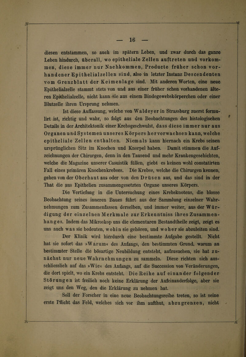 diesen entstammen, so auch im spätem Leben, und zwar durch das ganze Leben hindurch, überall, wo epitheliale Zellen auftreten und Vorkom¬ men, diese immer nur Nachkommen, Producte früher schon vor¬ handener Epithelialzellen sind, also in letzter Instanz Descendenten vom Grenzblatt der Keimenlage sind. Mit anderen Worten, eine neue Epithelialzelle stammt stets von und aus einer früher schon vorhandenen älte¬ ren Epithelialzelle, nicht kann >sie aus einem Bindegewebskörperchen oder einer Blutzelle ihren Ursprung nehmen. Ist diese Auffassung, welche von Waldeyer in Strassburg zuerst formu- lirt ist, richtig und wahr, so folgt aus den Beobachtungen des histologischen Details in der Architektonik einer Krebsgeschwulst, dass diese immer nur aus Organen und Systemen unseres Körpers her vor wachsen kann, welche epitheliale Zellen enthalten. Niemals kann hiernach ein Krebs seinen ursprünglichen Sitz im Knochen und Knorpel haben. Damit stimmen die Auf¬ zeichnungen der Chirurgen, denn in den Tausend und mehr Krankengeschichten, welche die Magazine unserer Casuistik füllen, giebt es keinen wohl constatirten Fall eines primären Knochenkrebses. Die Krebse, welche die Chirurgen kennen, gehen von der Oberhaut aus oder von den Drüsen aus, und das sind in der That die aus Epithelien zusammengesetzten Organe unseres Körpers. Die Vertiefung in die Untersuchung eines Krebsknotens, die blosse Beobachtung seines inneren Baues führt aus der Sammlung einzelner Wahr¬ nehmungen zum Zusammenfassen derselben, und immer weiter, aus der Wür¬ digung der einzelnen Merkmale zur Erkenntniss ihres Zusammen¬ hanges. Indem das Mikroskop uns die elementaren Bestandteile zeigt, zeigt es uns auch was sie bedeuten, wohin sie gehören, und woher sie abzuleiten sind. Der Klinik wird hierdurch eine bestimmte Aufgabe gestellt. Nicht hat sie sofort das »Warum« des Anfangs, den bestimmten Grund, warum an bestimmter Stelle die bösartige Neubildung entsteht, aufzusuchen, sie hat zu¬ nächst nur neue Wahrnehmungen zu sammeln. Diese richten sich aus¬ schliesslich auf das »Wie« des Anfangs, auf die Succession von Veränderungen, die dort spielt, wo ein Krebs entsteht. Die Reihe auf einander folgender Störungen ist freilich noch keine Erklärung der Aufeinanderfolge, aber sie zeigt uns den Weg, den die Erklärung zu nehmen hat. Soll der Forscher in eine neue Beobachtungsreihe treten, so ist seine erste Pflicht das Feld, welches sich vor ihm aufthut, abzugrenzen, nicht