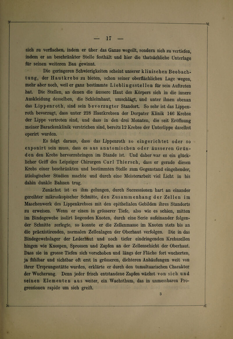 sich zu verflachen, indem er über das Ganze wegeilt, sondern sich zu vertiefen, indem er an beschränkter Stelle festhält und hier die thatsächliche Unterlage für seinen weiteren Bau gewinnt. Die geringeren Schwierigkeiten scheint unserer klinischen Beobach¬ tung, der Hautkrebs zu bieten, schon seiner oberflächlichen Lage wegen, mehr aber noch, weil er ganz bestimmte Lieblingsstellen für sein Auftreten hat. Die Stellen, an denen die äussere Haut des Körpers sich in die innere Auskleidung desselben, die Schleimhaut, umschlägt, und unter ihnen obenan das Lippenroth, sind sein bevorzugter Standort. So sehr ist das Lippen- roth bevorzugt, dass unter 228 Hautkrebsen der Dorpater Klinik 146 Krebse der Lippe vertreten sind, und dass in den drei Monaten, die seit Eröffnung meiner Barackenklinik verstrichen sind, bereits 12 Krebse der Unterlippe daselbst operirt wurden. Es folgt daraus, dass das Lippenroth so eingerichtet oder so exponirt sein muss, dass es aus anatomischen oder äusseren Grün¬ den den Krebs hervorzubringen im Stande ist. Und daher war es ein glück¬ licher Griff des Leipziger Chirurgen Carl Thiersch, dass er gerade diesen Krebs einer beschränkten und bestimmten Stelle zum Gegenstand eingehender, ätiologischer Studien machte und durch eine Meisterarbeit viel Licht in bis dahin dunkle Bahnen trug. Zunächst ist es ihm gelungen, durch Successionen hart an einander gereihter mikroskopischer Schnitte, den Zusammenhang der Zellen im Maschenwerk des Lippenkrebses mit den epithelialen Gebilden ihres Standorts zu erweisen. Wenn er einen in grösserer Tiefe, also wie es schien, mitten im Bindegewebe isolirt liegenden Knoten, durch eine Serie aufeinander folgen¬ der Schnitte zerlegte, so konnte er die Zellenmasse im Knoten stets bis an die präexistirenden, normalen Zellenlagen der Oberhaut verfolgen. Die in das Bindegewebslager der Lederhaut und noch tiefer eindringenden Krebszellen hingen wie Knospen, Sprossen und Zapfen an der Zellenschicht der Oberhaut. Dass sie in grosse Tiefen sich vorschoben und längs der Fläche fort wucherten, ja fühlbar und sichtbar oft erst in grösseren, dichteren Anhäufungen weit von ihrer Ursprungsstätte wurden, erklärte er durch den tumultuarischen Charakter der Wucherung. Denn jeder frisch entstandene Zapfen wächst von sich und seinen Elementen aus weiter, ein Wachsthum, das in unmessbaren Pro¬ gressionen rapide um sich greift. 3