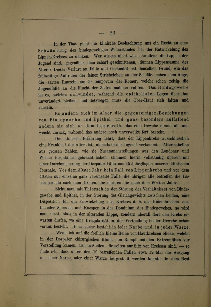 In der That giebt die klinische Beobachtung uns ein Recht an eine Schwächung des bindegewebigen Widerstandes bei der Entwickelung des Lippen-Krebses zu denken. Wer wüsste nicht wie schwellend die Lippen der Jugend sind, gegenüber dem scharf geschnittenen, dünnen Lippensaume des Alters? Dieser Verlust an Fülle und Elasticität hat denselben Grund, wie das frühzeitige Auftreten der feinen Strichelchen an der Schläfe, neben dem Auge, die zarten Runzeln am Os temporum der Römer, welche schon zeitig die Jugendfülle an die Flucht der Zeiten mahnen sollten. Das Bindegewebe ist es, welches schwindet, während die epithelialen Lagen über ihm unverändert bleiben, und desswegen muss die Ober-Haut sich falten und # runzeln. Es ändern sich im Alter die gegenseitigen Beziehungen von Bindegewebe und Epithel, und ganz besonders auffallend ändern sie sich an dem Lippenroth, das eine Gewebe nimmt ab, und weicht zurück, während das andere noch unverwelkt fort besteht. Die klinische Erfahrung lehrt, dass der Lippenkrebs ausschliesslich eine Krankheit des Alters ist, niemals in der Jugend vorkommt. Alterstabellen aus grossen Zahlen, wie sie Zusammenstellungen aus den Londoner und Wiener Hospitälern gebracht haben, stimmen hierin vollständig überein mit einer Durchmusterung der Dorpater Fälle aus 25 Jahrgängen unserer klinischen Journale. Vor dem 30sten Jahr kein Fall von Lippenkrebs und vor dem 40 sten nur einzelne ganz vereinzelte Fälle, die übrigen alle betreffen die Le¬ bensperiode nach dem 40 sten, die meisten die nach dem 60 sten Jahre. Sieht man mit Thier sch in der Störung des Verhältnisses von Binde¬ gewebe und Epithel, in der Störung des Gleichgewichts zwischen beiden, eine Disposition für die Entwickelung des Krebses d. h. das Hineinbrechen epi¬ thelialer Sprossen und Knospen in das Dominium des Bindegewebes, so wird man nicht bloss in der alternden Lippe, sondern überall dort den Krebs er¬ warten dürfen, wo eine Irregularität in der Vertheilung beider Gewebe schon voraus besteht. Eine solche besteht in jeder Narbe und in jeder Warze. Wenn ich auf die freilich kleine Reihe von Hautkrebsen blicke, welche in der Dorpater chirurgischen Klinik am Rumpf und den Extremitäten zur Vorstellung kamen, also an Stellen, die selten nur Sitz von Krebsen sind, — so finde ich, dass unter den 19 betreffenden Fällen etwa 12 Mal der Ausgang aus einer Narbe, oder einer Warze festgestellt werden konnte, in dem Rest *---—----—----&