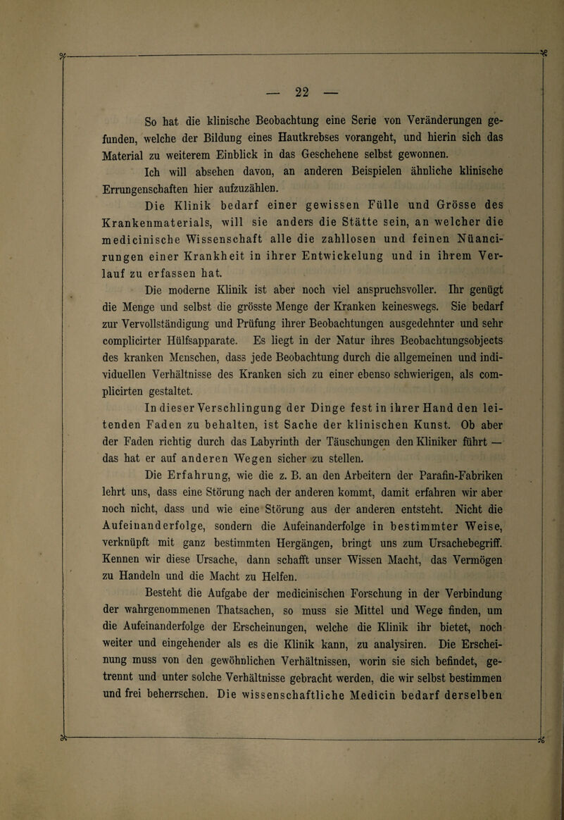 » So hat die klinische Beobachtung eine Serie von Veränderungen ge¬ funden, welche der Bildung eines Hautkrebses vorangeht, und hierin sich das Material zu weiterem Einblick in das Geschehene selbst gewonnen. Ich will absehen davon, an anderen Beispielen ähnliche klinische Errungenschaften hier aufzuzählen. Die Klinik bedarf einer gewissen Fülle und Grösse des Krankenmaterials, will sie anders die Stätte sein, an welcher die medicinische Wissenschaft alle die zahllosen und feinen Nüanci- rungen einer Krankheit in ihrer Entwickelung und in ihrem Ver¬ lauf zu erfassen hat. Die moderne Klinik ist aber noch viel anspruchsvoller. Ihr genügt die Menge und selbst die grösste Menge der Kranken keineswegs. Sie bedarf zur Vervollständigung und Prüfung ihrer Beobachtungen ausgedehnter und sehr complicirter Hülfsapparate. Es liegt in der Natur ihres Beobachtungsobjects des kranken Menschen, dass jede Beobachtung durch die allgemeinen und indi¬ viduellen Verhältnisse des Kranken sich zu einer ebenso schwierigen, als com- plicirten gestaltet. In dieser Verschlingung der Dinge fest in ihrer Hand den lei¬ tenden Faden zu behalten, ist Sache der klinischen Kunst. Ob aber der Faden richtig durch das Labyrinth der Täuschungen den Kliniker führt — M das hat er auf anderen Wegen sicher zu stellen. Die Erfahrung, wie die z. B. an den Arbeitern der Parafin-Fabriken lehrt uns, dass eine Störung nach der anderen kommt, damit erfahren wir aber noch nicht, dass und wie eine Störung aus der anderen entsteht. Nicht die Aufeinanderfolge, sondern die Aufeinanderfolge in bestimmter Weise, verknüpft mit ganz bestimmten Hergängen, bringt uns zum Ursachebegriff. Kennen wir diese Ursache, dann schafft unser Wissen Macht, das Vermögen zu Handeln und die Macht zu Helfen. Besteht die Aufgabe der medicinischen Forschung in der Verbindung der wahrgenommenen Thatsachen, so muss sie Mittel und Wege finden, um die Aufeinanderfolge der Erscheinungen, welche die Klinik ihr bietet, noch weiter und eingehender als es die Klinik kann, zu analysiren. Die Erschei¬ nung muss von den gewöhnlichen Verhältnissen, worin sie sich befindet, ge¬ trennt und unter solche Verhältnisse gebracht werden, die wir selbst bestimmen und frei beherrschen. Die wissenschaftliche Medicin bedarf derselben