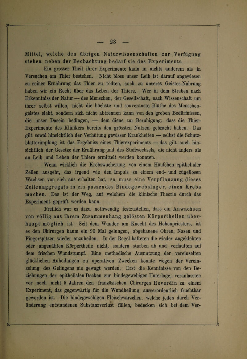 %——---« — 23 — Mittel, welche den übrigen Naturwissenschaften zur Verfügung stehen, neben der Beobachtung bedarf sie des Experiments. Ein grosser Theil ihrer Experimente kann in nichts anderem als in Versuchen am Thier bestehen. Nicht bloss unser Leib ist darauf angewiesen zu seiner Ernährung das Thier zu tödten, auch zu unseres Geistes-Nahrung haben wir ein Recht über das Leben der Thiere. Wer in dem Streben nach Erkenntniss der Natur — des Menschen, der Gesellschaft, nach Wissenschaft um ihrer selbst willen, nicht die höchste und souveränste Blüthe des Menschen¬ geistes sieht, sondern sich nicht abtrennen kann von den groben Bedürfnissen, die unser Dasein bedingen, — dem diene zur Beruhigung, dass die Thier- Experimente des Klinikers bereits den grössten Nutzen gebracht haben. Das gilt sowol hinsichtlich der Verhütung gewisser Krankheiten — selbst die Schutz¬ blatterimpfung ist das Ergebniss eines Thierexperiments — das gilt auch hin¬ sichtlich der Gesetze der Ernährung und des Stoffwechsels, die nicht anders als an Leib und Leben der Thiere ermittelt werden konnten. Wenn wirklich die Krebswucherung von einem Häufchen epithelialer Zellen ausgeht, das irgend wie den Impuls zu einem end- und zügellosen Wachsen von sich aus erhalten hat, so muss eine Verpflanzung dieses Zellenaggregats in ein passendes Bindegewebslager, einen Krebs machen. Das ist der Weg, auf welchem die klinische Theorie durch das Experiment geprüft werden kann. Freilich war es dazu nothwendig festzustellen, dass ein Anwachsen von völlig aus ihrem Zusammenhang gelösten Körpertheilen über¬ haupt möglich ist. Seit dem Wunder am Knecht des Hohenpriesters, ist es den Chirurgen kaum ein 90 Mal gelungen, abgehauene Ohren, Nasen und Fingerspitzen wieder anzuheilen. In der Regel hafteten die wieder angeklebten oder angenähten Körpertheile nicht, sondern starben ab und verfaulten auf dem frischen Wundstumpf. Eine methodische Ausnutzung der vereinzelten glücklichen Anheilungen zu operativen Zwecken konnte wegen der Verein¬ zelung des Gelingens nie gewagt werden. Erst die Kenntnisse von den Be¬ ziehungen der epithelialen Decken zur bindegewebigen Unterlage, veranlassten vor noch nicht 5 Jahren den französischen Chirurgen Reverdin zu einem k I Experiment, das gegenwärtig für die Wundheilung ausserordentlich fruchtbar geworden ist. Die bindegewebigen Fleischwärzchen, welche jeden durch Ver- * änderung entstandenen Substanzverlust füllen, bedecken sich bei dem Ver- ot---—————— — td