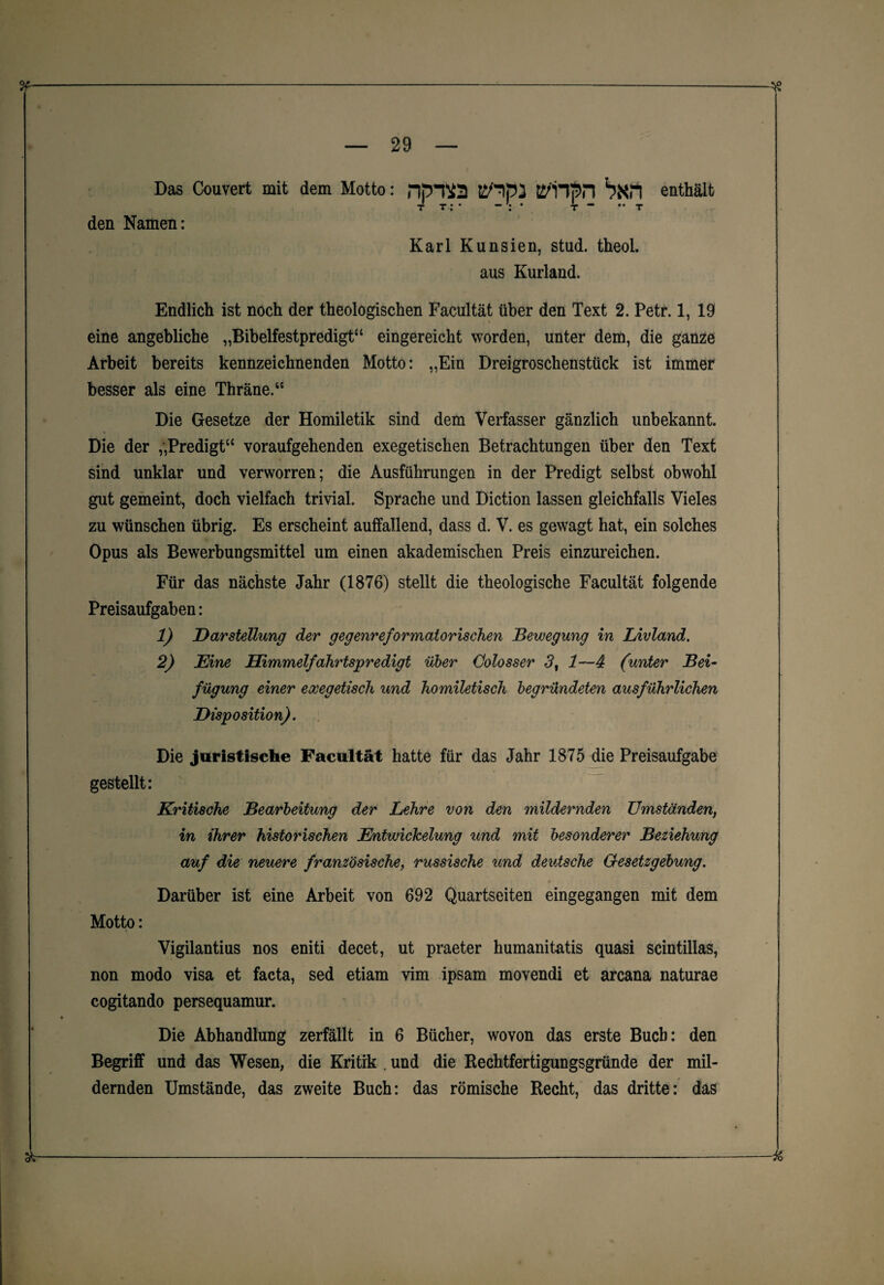 Das Couvert mit dem Motto: npJ¥2 tS^HSn bXH enthält t t : • - : • t “ •• t den Namen: Karl Kunsien, stud. theol. aus Kurland. Endlich ist noch der theologischen Facultät über den Text 2. Petr. 1, 19 eine angebliche „Bibelfestpredigt“ eingereicht worden, unter dem, die ganze Arbeit bereits kennzeichnenden Motto: „Ein Dreigroschenstück ist immer besser als eine Thräne.“ Die Gesetze der Homiletik sind dem Verfasser gänzlich unbekannt. Die der „Predigt“ voraufgehenden exegetischen Betrachtungen über den Text sind unklar und verworren; die Ausführungen in der Predigt selbst obwohl gut gemeint, doch vielfach trivial. Sprache und Diction lassen gleichfalls Vieles zu wünschen übrig. Es erscheint auffallend, dass d. V. es gewagt hat, ein solches Opus als Bewerbungsmittel um einen akademischen Preis einzureichen. Für das nächste Jahr (1876) stellt die theologische Facultät folgende Preisaufgaben: 1) Darstellung der gegenreformatorischen Bewegung in Livland. 2) Eine Himmelfahrtspredigt über Üolosser 3, 1—4 (unter Bei¬ fügung einer exegetisch und homiletisch begründeten ausführlichen Disposition). Die juristische Facultät hatte für das Jahr 1875 die Preisaufgabe gestellt: Kritische Bearbeitung der Lehre von den mildernden Umständen, in ihrer historischen Entwickelung und mit besonderer Beziehung auf die neuere französische, russische und deutsche Gesetzgebung. Darüber ist eine Arbeit von 692 Quartseiten eingegangen mit dem Motto: Vigilantius nos eniti decet, ut praeter humanitatis quasi scintillas, non modo visa et facta, sed etiam vim ipsam movendi et arcana naturae cogitando persequamur. • i Die Abhandlung zerfällt in 6 Bücher, wovon das erste Buch: den Begriff und das Wesen, die Kritik . und die Rechtfertigungsgründe der mil¬ dernden Umstände, das zweite Buch: das römische Recht, das dritte: das &-M