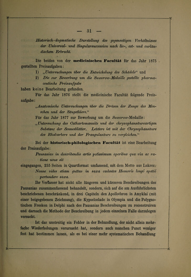 & Historisch - dogmatische Darstellung des gegenseitigen Verhältnisses der Universal- und Singularsuccession nach Uv-, est- und curlän- dischem Erlrecht Die beiden von der medicinischeii Facnltät für das Jahr 1875 gestellten Preisaufgaben: 1) „ Untersuchungen über die Entwickelung des Schädels“ und 2) Die zur Bewerbung um die Suworow-Medaille gestellte pharma- ceutische Preisaufgabe haben keine Bearbeitung gefunden. Für das Jahr 1876 stellt die medicinische Facultät folgende Preis¬ aufgabe : „Anatomische Untersuchungen über die Drüsen der Zunge des Men¬ schen und der Säugethier e“ Für das Jahr 1877 zur Bewerbung um die /SWorow-Medaille: „ Untersuchung des Cathartomannits und der chrysophansäureartigen Substanz der Sennesblätter. Letztere ist mit der Chrysophansäure des Rhabarbers und der Frangulasäure zu vergleichen.“ Bei der historisch-philologischen Facultät ist eine Bearbeitung der Preisaufgabe: Pausanias in describendis artis potissimum operibus qua via ac ra- tione usus sit eingegangen, 255 Seiten in Quartformat umfassend, mit dem Motto aus Lukrez; Nonne vides etiam guttas in saxa cadentes Humoris longo spatio pertundere saxa. Ihr Verfasser hat nicht alle längeren und kürzeren Beschreibungen des Pausanias zusammenfassend behandelt, sondern, sich auf die am Ausführlichsten beschriebenen beschränkend, in drei Capiteln den Apollothron in Amyklai (mit einer beigegebenen Zeichnung), die Kypseloslade in Olympia und die Polygno- tischen Fresken in Delphi nach des Pausanias Beschreibungen zu reconstruiren und darnach die Methode der Beschreibung in jedem einzelnen Falle darzulegen versucht. Ist das unstreitig ein Fehler in der Behandlung, der nicht allein mehr¬ fache Wiederholungen verursacht hat, sondern auch manchen Punct weniger fest hat bestimmen lassen, als es bei einer mehr systematischen Behandlung