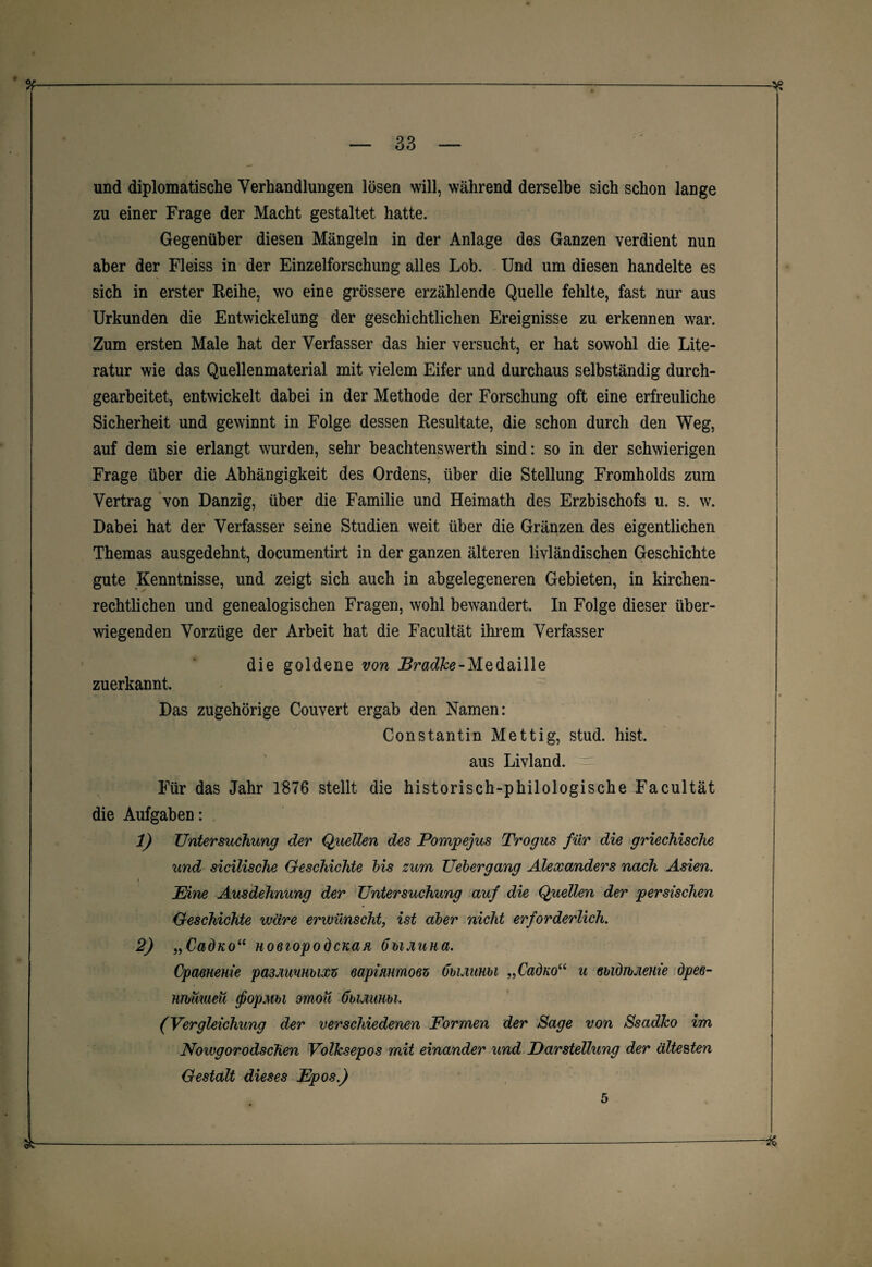 und diplomatische Verhandlungen lösen will, während derselbe sich schon lange zu einer Frage der Macht gestaltet hatte. Gegenüber diesen Mängeln in der Anlage des Ganzen verdient nun aber der Fleiss in der Einzelforschung alles Lob. Und um diesen handelte es sich in erster Reihe, wo eine grössere erzählende Quelle fehlte, fast nur aus Urkunden die Entwickelung der geschichtlichen Ereignisse zu erkennen war. Zum ersten Male hat der Verfasser das hier versucht, er hat sowohl die Lite¬ ratur wie das Quellenmaterial mit vielem Eifer und durchaus selbständig durch¬ gearbeitet, entwickelt dabei in der Methode der Forschung oft eine erfreuliche Sicherheit und gewinnt in Folge dessen Resultate, die schon durch den Weg, auf dem sie erlangt wurden, sehr beachtenswerth sind: so in der schwierigen Frage über die Abhängigkeit des Ordens, über die Stellung Fromholds zum Vertrag von Danzig, über die Familie und Heimath des Erzbischofs u. s. w. Dabei hat der Verfasser seine Studien weit über die Gränzen des eigentlichen Themas ausgedehnt, documentirt in der ganzen älteren livländischen Geschichte gute Kenntnisse, und zeigt sich auch in abgelegeneren Gebieten, in kirchen¬ rechtlichen und genealogischen Fragen, wohl bewandert. In Folge dieser über¬ wiegenden Vorzüge der Arbeit hat die Facultät ihrem Verfasser die goldene von JSradfce-Medaille zuerkannt. Das zugehörige Couvert ergab den Namen: Constantin Mettig, stud. hist, aus Livland. Für das Jahr 1876 stellt die historisch-philologische Facultät die Aufgaben: 1) Untersuchung der Quellen des Pompejus Trogus für die griechische und sicilische Geschichte bis zum Uebergang Alexanders nach Asien. Eine Ausdehnung der Untersuchung auf die Quellen der persischen Geschichte wäre erwünscht, ist aber nicht erforderlich. 2) „CadKo“ HoeiopodcKan öbiJiuna. Opaeneme pa3MiuHbix5 eapimmoez übuiuHbi „Cadnou u ebidibJienie öpee- urbimeu (fiopMbi omoü fibummi. (Vergleichung der verschiedenen Formen der Sage von Ssadko im Nowgorodschen Volksepos mit einander und Darstellung der ältesten Gestalt dieses Epos.) 5