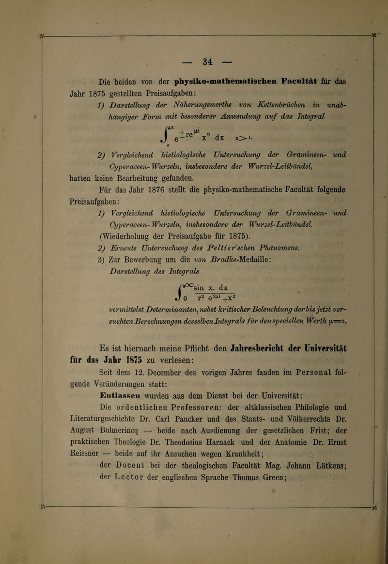 Die beiden von der physiko-mathematischen Facultät für das Jahr 1875 gestellten Preisaufgaben: 1) Darstellung der Näherungsvuerthe von Kettenbrücken in unab¬ hängiger Form mit besonderer Anwendung auf das Integral f + J*P Q x dx i. 2) Vergleichend histiologisclie Untersuchung der Gramineen- und öyperaceen- Wurzeln, insbesondere der Wurzel-Leitbündel, hatten keine Bearbeitung gefunden. Für das Jahr 1876 stellt die physiko-mathematische Facultät folgende Preisaufgaben: 1) Vergleichend histiologische Untersuchung der Gramineen- und Gyperaceen- Wurzeln, insbesondere der Wurzel-Leitbündel. (Wiederholung der Preisaufgabe für 1875). 2) Erneute Untersuchung des Peitler'sehen Phänomens. 3) Zur Bewerbung um die von Bradke-Medaille: Darstellung des Integrals ST- sm x. dx 0 r2 e2fU + x2 vermittelst Determinanten, nebst kritischer Beleuchtung der bis jetzt ver¬ suchten Berechnungen desselben Integrals für denspeciellen Werth fx=o. Es ist hiernach meine Pflicht den Jahresbericht der Universität für das Jahr 1875 zu verlesen: Seit dem 12. December des vorigen Jahres fanden im Personal fol¬ gende Veränderungen statt: Entlassen wurden aus dem Dienst bei der Universität: Die ordentlichen Professoren: der altklassischen Philologie und Literaturgeschichte Dr. Carl Paucker und des Staats- und Völkerrechts Dr. August Bulmerincq — beide nach Ausdienung der gesetzlichen Frist; der praktischen Theologie Dr. Theodosius Harnack und der Anatomie Dr. Ernst Reissner — beide auf ihr Ansuchen wegen Krankheit; der Docent bei der theologischen Facultät Mag. Johann Lütkens; der Lector der englischen Sprache Thomas Green;