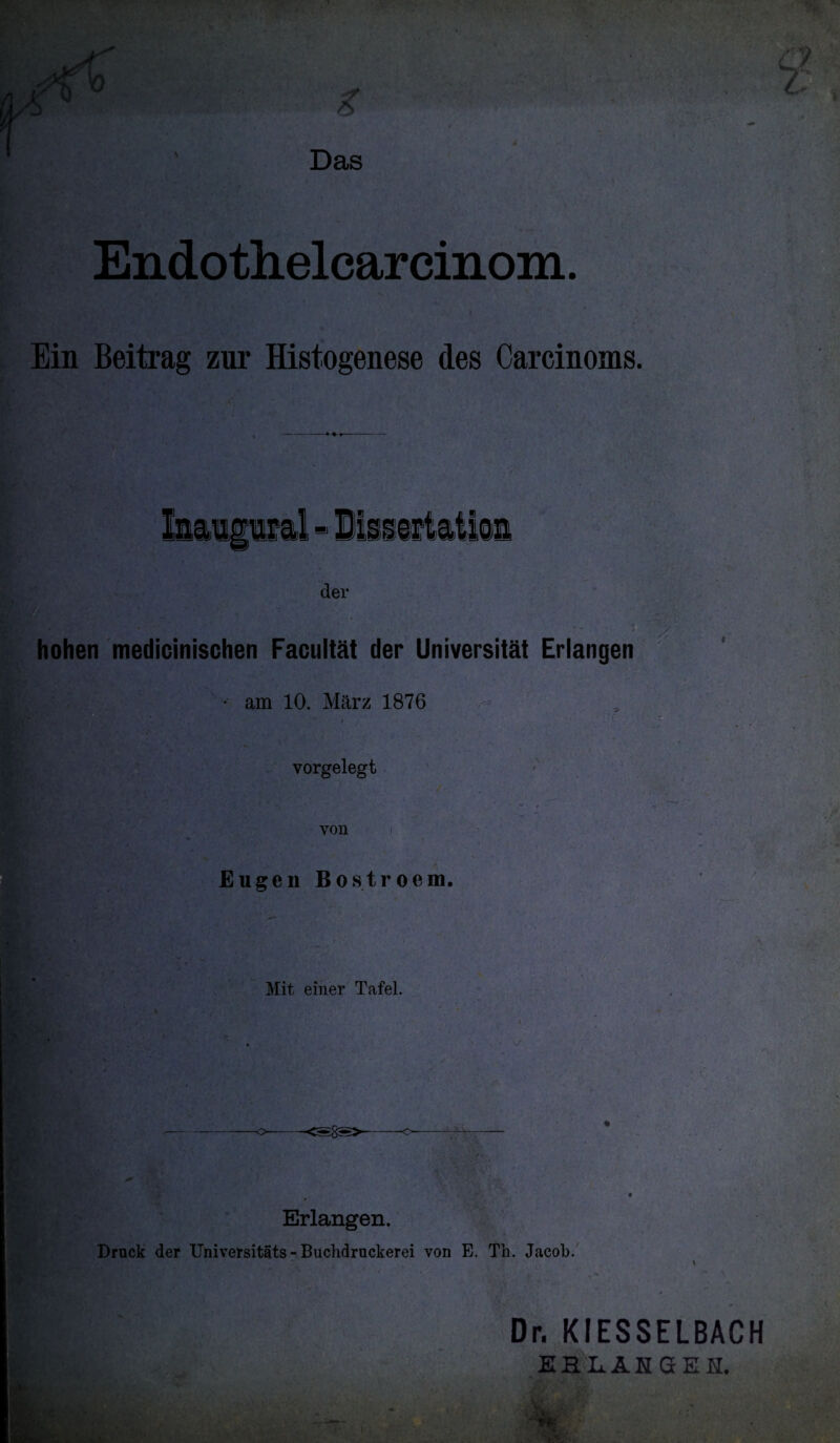 % Endothelcarcinom. Ein Beitrag zur Histogenese des Carcinoms. der hohen medicinischen Facultät der Universität Erlangen 0 . * am 10. März 1876 vorgelegt von Eugen Bostroem. Mit einer Tafel. 'J- o---o— Erlangen. Druck der Universitäts - Buchdruckerei von E. Th. Jacob. \ Dr. KIESSELBACH EHLAHSEH.