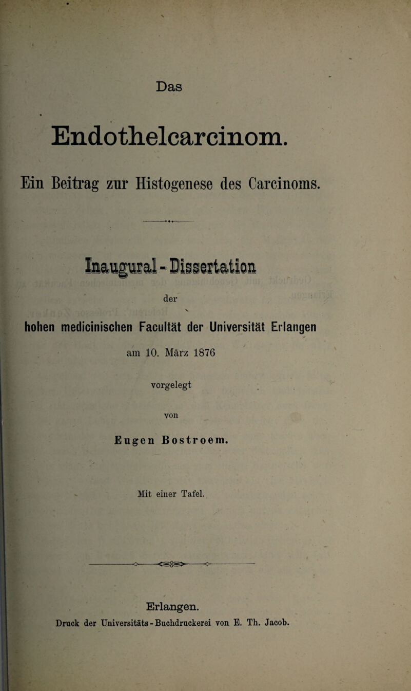 Endothelcarcinom. Ein Beitrag zur Histogenese des Carcinoms. der hohen medicinischen Facultät der Universität Erlangen >- am 10. März 1876 vorgelegt von Eugen Bostroem. Mit einer Tafel. o—-<s8s>--o-- Erlangen. Druck der Universitäts - Buchdruckerei von E. Th. Jacob.